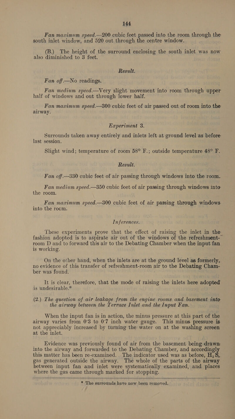 Fan maximum speed.—200 cubic feet passed into the room through the south inlet window, and 520 out through the centre window. (B.) The height of the surround enclosing the south inlet was now also diminished to 3 feet. Result. Fan off —No readings. Fan medium speed.—Very slight movement into room through upper half of windows and out through lower half. _ Fan maximum speed.—300 cubic feet of air passed out of room into the airway. Experiment 3. Surrounds taken away entirely and inlets left at ground level as before last session. Slight wind; temperature of room 58° F.; outside temperature 48° F. Result. Fan off. —330 cubic feet of air passing through windows into the room. Fan medium speed.—350 cubic feet of air passing through windows into the room. Fan mavimum speed—s800 cubic feet of air passing through windows. into the rocm. Inferences. These experiments prove that the effect of raising the inlet in the fashion adopted is to aspirate air out of the windows of the refreshment- room D and to forward this air to the Debating Chamber when the input fan is working. On the other hand, when the inlets are at the ground level as formerly, no evidence of this transfer of refreshment-room air to the Debating Cham- ber was found. It is clear, therefore, that the mode of raising the inlets here adopted is undesirable.* . (2.) The question of air leakage from the engine rooms and basement into- the airway between the Terrace Inlet and the Input Fan. When the input fan is in action, the minus pressure at this part of the airway varies from 0°83 to 0°7 inch water gauge. This minus pressure 1s. not appreciably increased by turning the water on at the washing screen at the inlet. Evidence was previously found of air from the basement being drawn: into the airway and forwarded to the Debating Chamber, and accordingly this matter has been re-examined. The indicator used was as before, H.S8,. gas generated outside the airway. The whole of the parts of the airway between input fan and inlet were systematically examined, and places where the gas came through marked for stopping.  * The surrounds have now been removed.