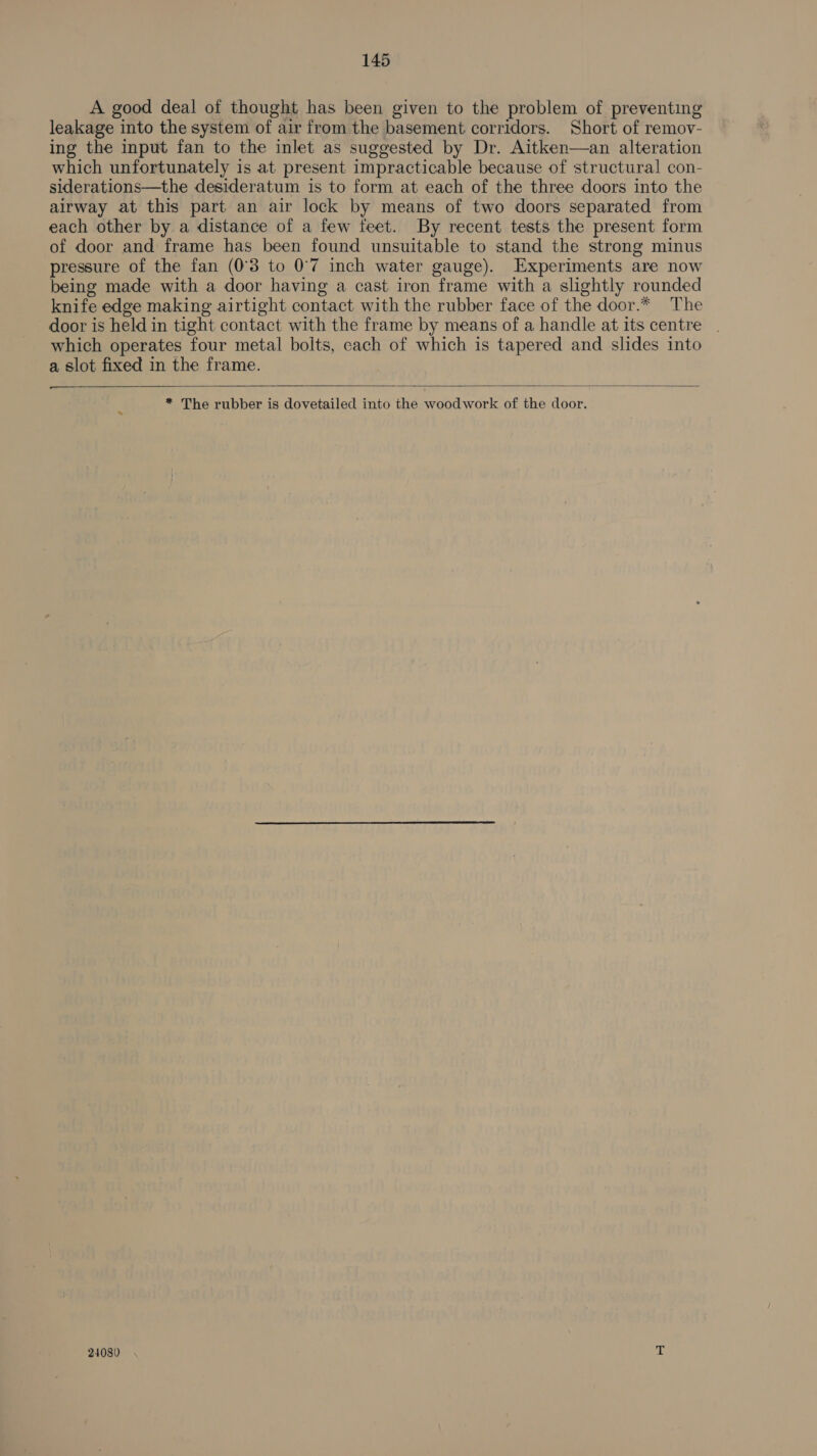 A good deal of thought has been given to the problem of preventing leakage into the system of air from the basement corridors. Short of remov- ing the input fan to the inlet as suggested by Dr. Aitken—an alteration which unfortunately is at present impracticable because of structural con- siderations—the desideratum is to form at each of the three doors into the airway at this part an air lock by means of two doors separated from each other by a distance of a few feet. By recent tests the present form of door and frame has been found unsuitable to stand the strong minus pressure of the fan (0°3 to 0°7 inch water gauge). Experiments are now being made with a door having a cast iron frame with a slightly rounded knife edge making airtight contact with the rubber face of the door.* The door is held in tight contact with the frame by means of a handle at its centre . which operates four metal bolts, cach of which is tapered and slides into a slot fixed in the frame. —_—-  * The rubber is dovetailed into the woodwork of the door. 24080 . Ay