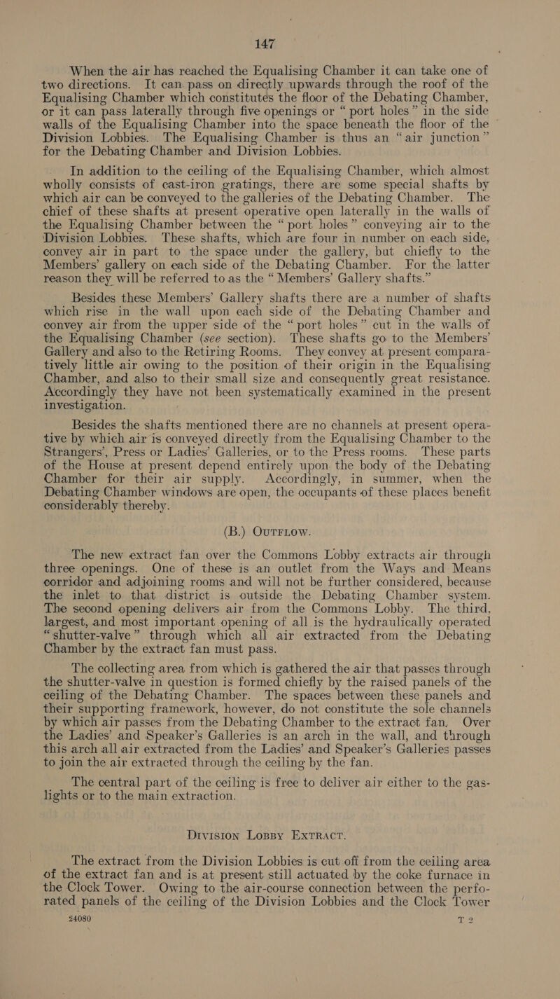 When the air has reached the Equalising Chamber it can take one of two directions. It can pass on directly upwards through the roof of the Equalising Chamber which constitutes the floor of the Debating Chamber, or it can pass laterally through five openings or “ port holes” in the side walls of the Equalising Chamber into the space beneath the floor of the — Division Lobbies. The Equalising Chamber is thus an “air junction” for the Debating Chamber and Division Lobbies. | In addition to the ceiling of the Equalising Chamber, which almost wholly consists of cast-iron gratings, there are some special shafts by which air can be conveyed to the galleries of the Debating Chamber. The chief of these shafts at present operative open laterally in the walls of the Equalising Chamber between the “port holes” conveying air to the Division Lobbies. These shafts, which are four in number on each side, convey air in part to the space under the gallery, but chiefly to the Members’ gallery on each side of the Debating Chamber. For the latter reason they will be referred to as the “ Members’ Gallery shafts.” Besides these Members’ Gallery shafts there are a number of shafts which rise in the wall upon each side of the Debating Chamber and convey air from the upper side of the “port holes” cut in the walls of the Equalising Chamber (see section). These shafts go to the Members’ Gallery and also to the Retiring Rooms. They convey at present compara- tively little air owing to the position of their origin in the Equalising Chamber, and also to their small size and consequently great resistance. Accordingly they have not been systematically examined in the present investigation. : Besides the shafts mentioned there are no channels at present opera- tive by which air is conveyed directly from the Equalising Chamber to the Strangers, Press or Ladies’ Galleries, or to the Press rooms. These parts of the House at present depend entirely upon the body of the Debating Chamber for their air supply. Accordingly, in summer, when the Debating Chamber windows are open, the occupants of these places benefit considerably thereby. (B.) OuTFLOW. The new extract fan over the Commons Lobby extracts air through three openings. One of these is an outlet from the Ways and Means corridor and adjoining rooms and will not be further considered, because the inlet to that district is outside the Debating Chamber system. The second opening delivers air from the Commons Lobby. The third, largest, and most important opening of all is the hydraulically operated “shutter-valve” through which all air extracted from the Debating Chamber by the extract fan must pass. The collecting area from which is gathered the air that passes through the shutter-valve in question is formed chiefly by the raised panels of the ceiling of the Debating Chamber. The spaces between these panels and their supporting framework, however, do not constitute the sole channels by which air passes from the Debating Chamber to the extract fan, Over the Ladies’ and Speaker’s Galleries is an arch in the wall, and through this arch all air extracted from the Ladies’ and Speaker’s Galleries passes to join the air extracted through the ceiling by the fan. __ The central part of the ceiling is free to deliver air either to the gas- lights or to the main extraction. Division Loppy EXTRACT. The extract from the Division Lobbies is cut off from the ceiling area of the extract fan and is at present still actuated by the coke furnace in the Clock Tower. Owing to the air-course connection between the perfo- rated panels of the ceiling of the Division Lobbies and the Clock Tower