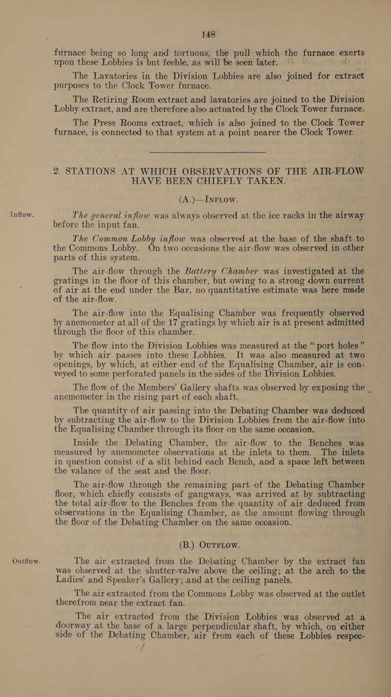 Inflow. Outflow. 148 furnace being so long and tortuous, the pull which the furnace exerts 7 upon these Lobbies is but feeble, as will be seen later. |! 1D The Lavatories in the Division Lobbies are also joined for extract purposes to the Clock Tower furnace. The Retiring Room extract and lavatories are joined to the Division Lobby extract, and are therefore also actuated by the Clock Tower furnace. The Press Rooms extract, which is also joined to the Clock Tower furnace, is connected to that system at a point nearer the Clock Tower. 2. STATIONS AT WHICH OBSERVATIONS OF THE AIR-FLOW HAVE BEEN CHIEFLY TAKEN. (A.)—INFLOW. The general inflow was always observed at the ice racks in the airway before the input fan. The Common Lobby inflow was observed at the base of the shaft to the Commons Lobby. On two occasions the air-flow was observed in other parts of this system. The air-flow through the Battery Chamber was investigated at the gratings in the floor of this chamber, but owing to a strong down current of air at the end under the Bar, no quantitative estimate was here made of the air-flow. | The air-flow into the Equalising Chamber was frequently observed by anemometer at all of the 17 gratings by which air is at present admitted through the floor of this chamber. The flow into the Division Lobbies was measured at the “ port holes ” by which air passes into these Lobbies. It was also measured at two openings, by which, at either end of the Equalising Chamber, air is con- veyed to some perforated panels in the sides of the Division Lobbies. The flow of the Members’ Gallery shafts was observed by exposing the . anemometer in the rising part of each shaft. The quantity of air passing into the Debating Chamber was deduced by subtracting the air-flow to the Division Lobbies from the air-flow into the Equalising Chamber through its floor on the same occasion. Inside the Debating Chamber, the air-flow to the Benches was measured by anemometer observations at the inlets to them. The inlets in question consist of a slit behind each Bench, and a space left between the valance of the seat and the floor. _ The air-flow through the remaining part of the Debating Chamber floor, which chiefly consists of gangways, was arrived at by subtracting the total air-flow to the Benches from the quantity of air deduced from observations in the Equalising Chamber, as the amount flowing through the floor of the Debating Chamber on the same occasion. (B.) OUTFLOW. The air extracted from the Debating Chamber by the extract fan was observed iat the shutter-valve above the ceiling; at the arch to the Ladies’ and Speaker’s Gallery; and at the ceiling panels. The air extracted from the Commons Lobby was observed at the outlet therefrom near the extract fan. The air extracted from the Division Lobbies was observed at a doorway at the base of a large perpendicular shaft, by which, on either side of the Debating Chamber, air from each of these Lobbies respec-