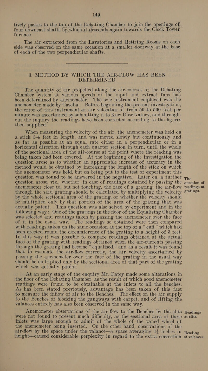 tively passes to the top,of the Debating Chamber to join the openings of four downcast shafts by.which it descends again towards the Clock Tower furnace. The air extracted from the Lavatories and Retiring Rooms on each side was observed on the same occasion at a smaller doorway at the base of each of the two perpendicular shafts. 3. METHOD BY WHICH THE AIR-FLOW HAS BEEN DETERMINED. The quantity of air propelled along the air-courses of the Debating Chamber system at various speeds of the input and extract fans has been determined by anemometer. The sole instrument employed was the anemometer made by Casella. Before beginning the present investigation, the error of this instrument at air velocities of from 50 to 500 feet per minute was ascertained by submitting it to Kew Observatory, and through- out the inquiry the readings have been corrected according to the figures then supplied. When measuring the velocity of the air, the anemometer was held on a stick 3-4 feet in length, and was moved slowly but continuously and as far as possible at an equal rate either in a perpendicular or in a horizontal direction through each quarter section in turn, until the whole of the sectional area of the air-course at the point where the reading was being taken had been covered. At the beginning of the investigation the uestion arose as to whether an appreciable increase of accuracy in the method would be obtained by increasing the length of the stick on which the anemometer was held, but on being put to the test of experiment this question was found to be answered in the negative. Later on, a further question arose, viz., whether, in case of readings obtained by passing the anemometer close to, but not touching, the face of a grating, the air-flow through the said grating should be calculated by multiplying the velocity by the whole sectional area of the grating, or whether the velocity should be multiplied only by that portion of the area of the grating that was actually patent. This question was also solved by experiment and in the following way: One of the gratings in the floor of the Equalising Chamber was selected and readings taken by passing the anemometer over the face of it in the usual way. The readings so obtained were then compared with readings taken on the same occasion at the top of a “cuff” which had been erected round the circumference of the grating to a height of 3 feet. In this way it was possible to compare readings obtained at the actual face of the grating with readings obtained when the air-currents passing through the grating had become “ equalised,” and as a result it was found that to estimate the air-flow correctly, the air velocity ascertained by passing the anemometer over the face of the grating in the usual way should be multiplied only by the sectional area of that part of the grating which was actually patent. At an early stage of the enquiry Mr. Patey made some alterations in the floor of the Debating Chamber, as the result of which good anemometer readings were found to be obtainable at the inlets to all the benches. As has been stated previously, advantage has been taken of this fact to measure the inflow of air to the Benches. The effect on the air supply to the Benches of blocking the gangways with carpet, and of lifting the valances entirely has also been observed in the same way. The question of readings at gratings. inlets was large enough to admit of the whole of the vaned wheel of the anemometer being inserted. On the other hand, observations of the