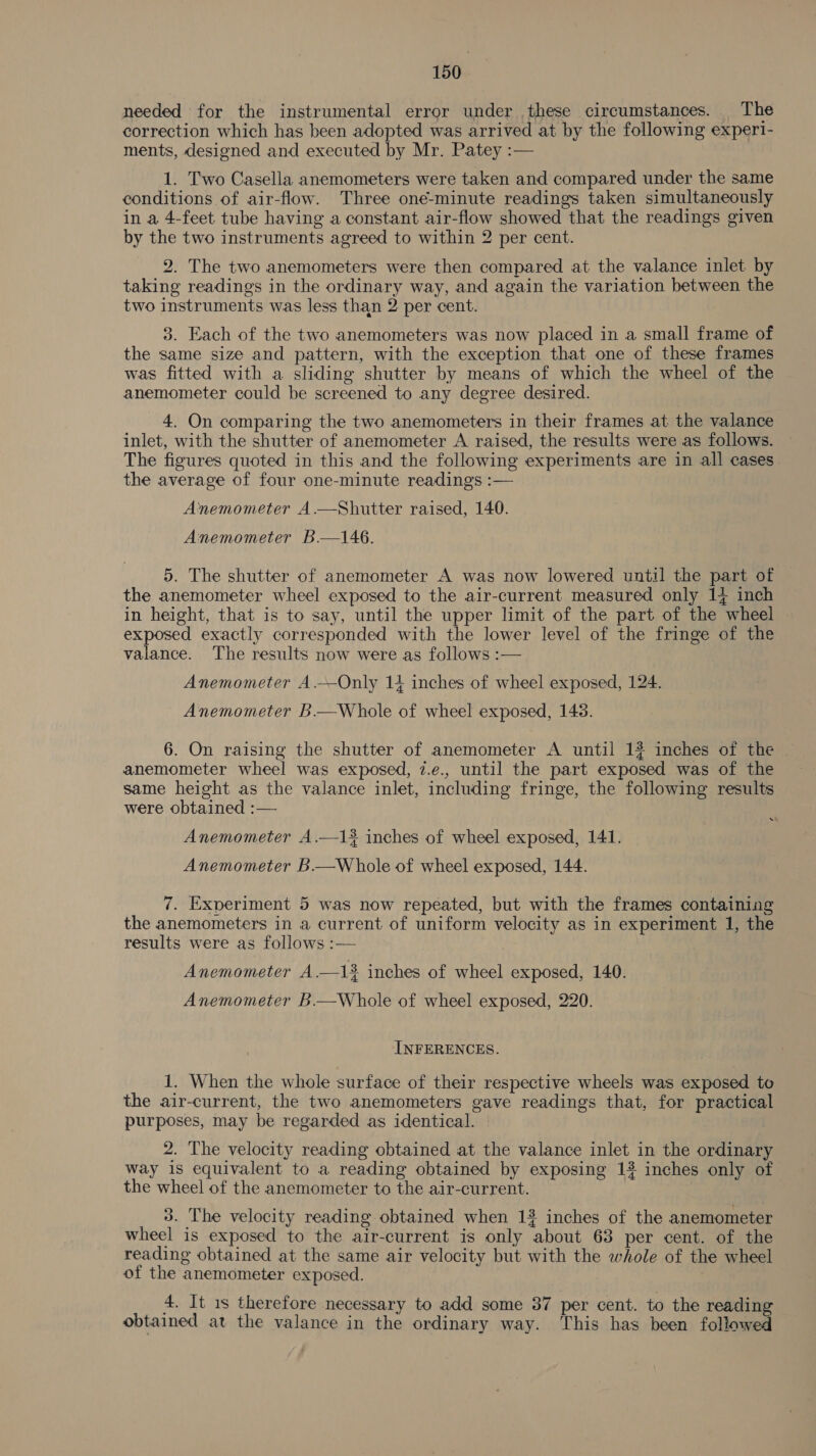 needed for the instrumental error under these circumstances. The correction which has been adopted was arrived at by the following exper1- ments, designed and executed by Mr. Patey :— 1. Two Casella anemometers were taken and compared under the same conditions of air-flow. Three one-minute readings taken simultaneously in a 4-feet tube having a constant air-flow showed that the readings given by the two instruments agreed to within 2 per cent. 2. The two anemometers were then compared at the valance inlet by taking readings in the ordinary way, and again the variation between the two instruments was less than 2 per cent. 3. Each of the two anemometers was now placed in a small frame of the same size and pattern, with the exception that one of these frames was fitted with a sliding shutter by means of which the wheel of the anemometer could be screened to any degree desired. 4. On comparing the two anemometers in their frames at the valance inlet, with the shutter of anemometer A raised, the results were as follows. The figures quoted in this and the following experiments are in all cases the average of four one-minute readings :— Anemometer A.—Shutter raised, 140. Anemometer B.—146. 5. The shutter of anemometer A was now lowered until the part of the anemometer wheel exposed to the air-current measured only 14 inch in height, that is to say, until the upper limit of the part of the wheel exposed exactly corresponded with the lower level of the fringe of the valance. The results now were as follows :— Anemometer A.—Only 14 inches of wheel exposed, 124. Anemometer B.—Whole of wheel exposed, 143. 6. On raising the shutter of anemometer A until 1# inches of the anemometer wheel was exposed, 7.e., until the part exposed was of the same height as the valance inlet, including fringe, the following results were obtained :— Anemometer A.—13. inches of wheel exposed, 141. Anemometer B.—Whole of wheel exposed, 144. 7. Experiment 5 was now repeated, but with the frames containing the anemometers in a current of uniform velocity as in experiment 1, the results were as follows :— Anemometer A.—13 inches of wheel exposed, 140. Anemometer B.—Whole of wheel exposed, 220. INFERENCES. 1. When the whole surface of their respective wheels was exposed to the air-current, the two anemometers gave readings that, for practical purposes, may be regarded as identical. — 2. The velocity reading obtained at the valance inlet in the ordinary way 1s equivalent to a reading obtained by exposing 13 inches only of the wheel of the anemometer to the air-current. 3. The velocity reading obtained when 13 inches of the anemometer wheel is exposed to the air-current is only about 63 per cent. of the reading obtained at the same air velocity but with the whole of the wheel of the anemometer exposed. 4. It 1s therefore necessary to add some 37 per cent. to the reading obtained at the valance in the ordinary way. This has been followed