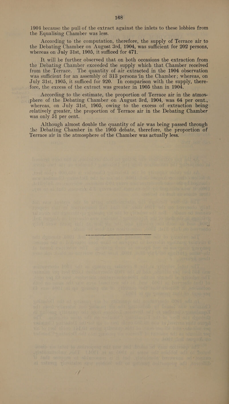 1904 because the pull of the extract against the inlets to these lobbies from the Equalising Chamber was less. According to the computation, therefore, the supply of Terrace air to the Debating Chamber on August 3rd, 1904, was sufficient for 202 persons, whereas on July 31st, 1905, it sufficed for 471. It will be further observed that on both occasions the extraction from the Debating Chamber exceeded the supply which that Chamber received from the Terrace. The quantity of air extracted in the 1904 observation was sufficient for an assembly of 313 persons ‘in the Chamber; whereas, on July 31st, 1905, it sufficed for 920. In comparison with the supply, there- fore, the excess of the extract was greater in 1905 than in 1904. According to the estimate, the proportion of Terrace air in the atmos- phere of the Debating Chamber on August 3rd, 1904, was 64 per cent., whereas, on July 31st, 1905, owing to the excess of extraction being relatively greater, the proportion of Terrace air in the Debating Chamber was only 51 per cent. Although almost double the quantity of air was being passed through the Debating Chamber in the 1905 debate, therefore, the proportion of Terrace air in the atmosphere of the Chamber was actually less.