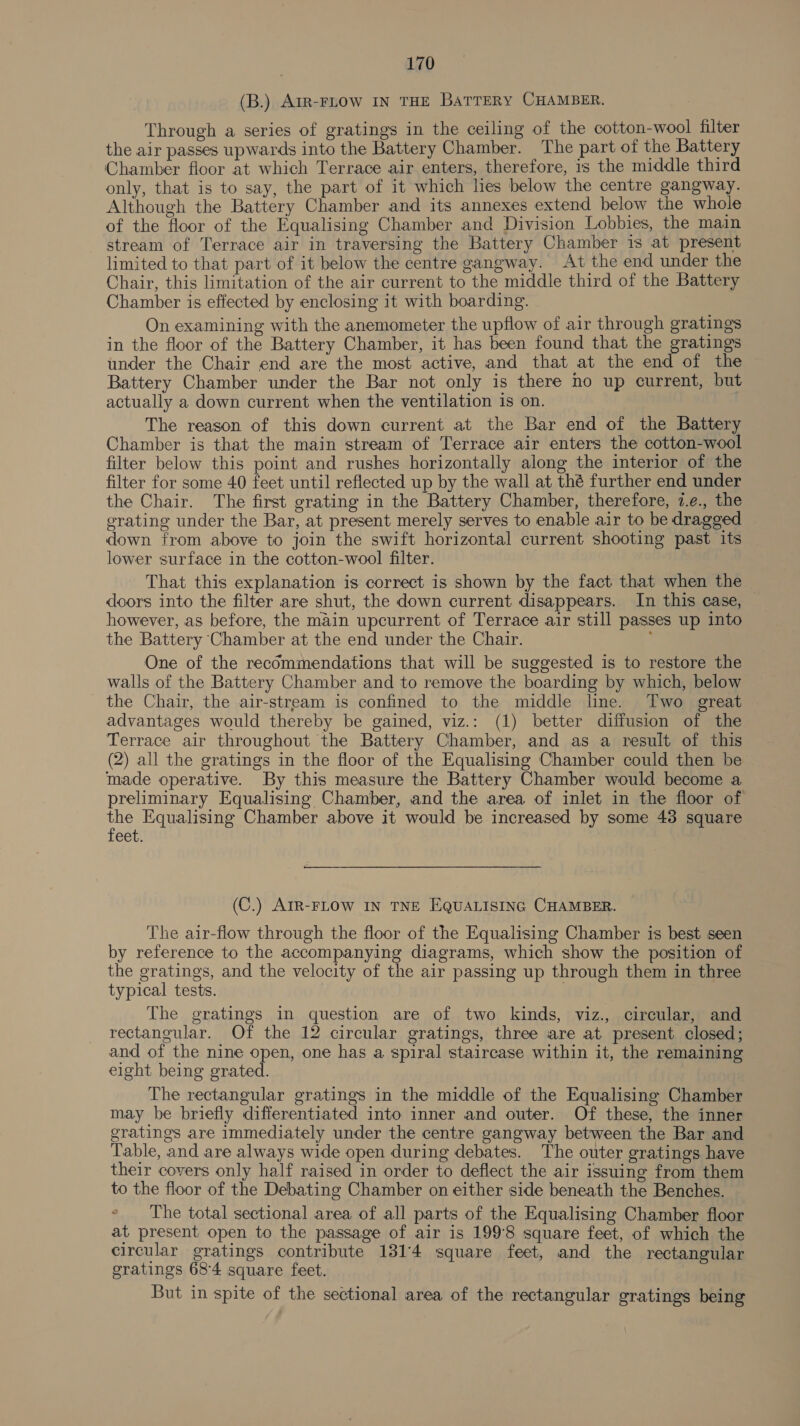 (B.) AIR-FLOW IN THE BaTTERY CHAMBER. Through a series of gratings in the ceiling of the cotton-wool filter the air passes upwards into the Battery Chamber. The part of the Battery Chamber floor at which Terrace air enters, therefore, is the middle third only, that is to say, the part of it which lies below the centre gangway. Although the Battery Chamber and its annexes extend below the whole of the floor of the Equalising Chamber and Division Lobbies, the main stream of Terrace air in traversing the Battery Chamber 1s at present limited to that part of it below the centre gangway. At the end under the Chair, this limitation of the air current to the middle third of the Battery Chamber is effected by enclosing it with boarding. On examining with the anemometer the upflow of air through gratings in the floor of the Battery Chamber, it has been found that the gratings under the Chair end are the most active, and that at the end of the Battery Chamber under the Bar not only is there no up current, but actually a down current when the ventilation is on. The reason of this down current at the Bar end of the Battery Chamber is that the main stream of Terrace air enters the cotton-wool filter below this point and rushes horizontally along the interior of the filter for some 40 feet until reflected up by the wall at thé further end under the Chair. The first grating in the Battery Chamber, therefore, 7.e., the erating under the Bar, at present merely serves to enable air to be dragged down from above to join the swift horizontal current shooting past its lower surface in the cotton-wool filter. That this explanation is correct is shown by the fact that when the doors into the filter are shut, the down current disappears. In this case, however, as before, the main upcurrent of Terrace air still passes up into the Battery Chamber at the end under the Chair. ; One of the recommendations that will be suggested is to restore the walls of the Battery Chamber and to remove the boarding by which, below the Chair, the air-stream is confined to the middle line. Two great advantages would thereby be gained, viz.: (1) better diffusion of the Terrace air throughout the Battery Chamber, and as a result of this (2) all the gratings in the floor of the Equalising Chamber could then be made operative. By this measure the Battery Chamber would become a preliminary Equalising Chamber, and the area of inlet in the floor of ae Equalising Chamber above it would be increased by some 43 square eet. ——___ (C.) AIR-FLOW IN TNE EQUuUALISING CHAMBER. The air-flow through the floor of the Equalising Chamber is best seen by reference to the accompanying diagrams, which show the position of the gratings, and the velocity of the air passing up through them in three typical tests. | The gratings in question are of two kinds, viz., circular, and rectangular. Of the 12 circular gratings, three are at present closed; and of the nine open, one has a spiral staircase within it, the remaining eight being grated. The rectangular gratings in the middle of the Equalising Chamber may be briefly differentiated into inner and outer. Of these, the inner gratings are immediately under the centre gangway between the Bar and Table, and are always wide open during debates. The outer gratings have their covers only half raised in order to deflect the air issuing from them to the floor of the Debating Chamber on either side beneath the Benches. ° The total sectional area of all parts of the Equalising Chamber floor at present open to the passage of air is 199°8 square feet, of which the circular gratings contribute 1314 square feet, and the rectangular gratings 684 square feet. But in spite of the sectional area of the rectangular gratings being