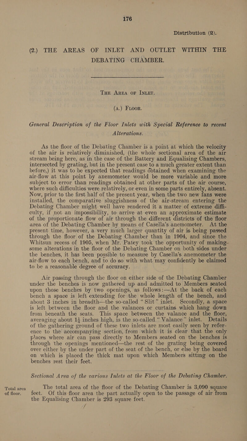 Total area of floor. 176 Distribution (2). 2.) THE AREAS OF INLET AND OUTLET WITHIN THE DEBATING CHAMBER. THe AREA OF INLET. (A.) FLoor. General Description of the Floor Inlets with Special Reference to recent Alterations. As the floor of the Debating Chamber is a point at which the velocity of the air is relatively diminished, (the whole sectional area of the air stream being here, as in the case of the Battery and Equalising Chambers, intersected by grating, but in the present case to a much greater extent than before,) it was to be expected that readings obtained when examining the air-flow at this poit by anemometer would be more variable and more subject to error than readings obtained at other parts of the air course, where such difficulties were relatively, or even in some parts entirely, absent. Now, prior to the first half of the present year, when the two new fans were installed, the comparative sluggishness of the air-stream entering the Debating Chamber might well have rendered it a matter of extreme diffi- culty, if not an impossibility, to arrive at even an approximate estimate of the proportionate flow of air through the different districts of the floor area of the Debating Chamber by means of Casella’s anemometer. At the present time, however, a very much larger quantity of air is being passed through the floor of the Debating Chamber than in 1904, and since the Whitsun recess of 1905, when Mr. Patey took the opportunity of making. some alterations in the floor of the Debating Chamber on both sides under the benches, it has been possible to measure by Casella’s anemometer the air-flow to each bench, and to do so with what may confidently be claimed to be a reasonable degree of accuracy. Air passing through the floor on either side of the Debating Chamber under the benches is now gathered up and admitted to Members seated upon those benches by two openings, as follows:—At the back of each bench a space is left extending for the whole length of the bench, and about 3 inches in breadth—the so-called “Slit” inlet. Secondly, a space is left between the floor and the valances or curtains which hang down from beneath the seats. This space between the valance and the floor, averaging about 14 inches high, is the so-called “ Valance” inlet. Details of the gathering ground of these two inlets are most easily seen by refer- ence to the accompanying section, from which it is clear that the only places where air can pass directly to Members seated on the benches is through the openings mentioned—the rest of the grating being covered over elther by the under part of the seat of the bench, or else by the board on which is placed the thick mat upon which Members sitting on the benches rest their feet. Sectional Area of the various Inlets at the Floor of the Debating Chamber. The total area of the floor of the Debating Chamber is 3,090 square feet. Of this floor area the part actually open to the passage of air from the Equalising Chamber is 293 square feet.