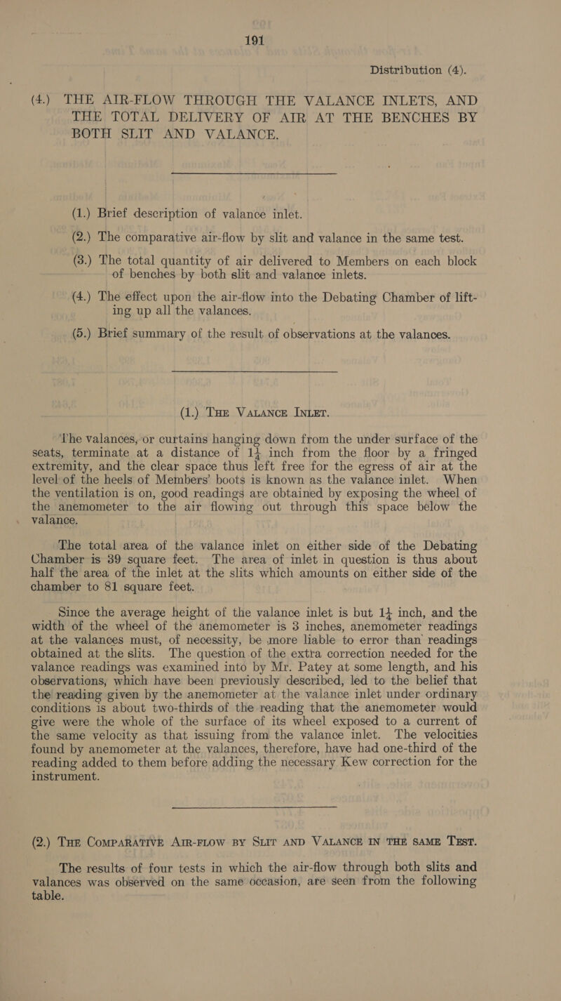 Distribution (4). (4.) THE AIR-FLOW THROUGH THE VALANCE INLETS, AND THE TOTAL DELIVERY OF AIR AT THE BENCHES BY BOTH SLIT AND VALANCE. (1.) Brief description of valance inlet. (2.) The comparative air-flow by slit and valance in the same test. (3.) The total quantity of air delivered to Members on each block of benches by both slit and valance inlets. (4.) The effect upon the air-flow into the Debating Chamber of lift- ing up all the valances. (5.) Brief summary of the result of observations at the valances. (1.) THe Vauance INLET. The valances, or curtains hanging down from the under surface of the seats, terminate at a distance of 14 inch from the floor by a fringed extremity, and the clear space thus left free for the egress of air at the level of the heels of Members’ boots is known as the valance inlet. When the ventilation is on, good readings are obtained by exposing the wheel of the anemometer to the air flowing out through this space below the valance. | The total area of the valance inlet on either side of the Debating Chamber is 39 square feet. The area of inlet in question is thus about half the area of the inlet at the slits which amounts on either side of the chamber to 81 square feet. Since the average height of the valance inlet is but 14 inch, and the width of the wheel of the anemometer is 3 inches, anemometer readings at the valances must, of necessity, be more liable to error than readings obtained at the slits. The question of the extra correction needed for the valance readings was examined into by Mr. Patey at some length, and his observations, which have been previously described, led to the belief that the reading given by the anemometer at the valance inlet under ordinary conditions is about two-thirds of the reading that the anemometer would give were the whole of the surface of its wheel exposed to a current of the same velocity as that issuing from the valance inlet. The velocities found by anemometer at the valances, therefore, have had one-third of the reading added to them before adding the necessary Kew correction for the instrument. (2.) Toe Comparative Arr-FLow By SLIT AND VALANCE IN THE SAME TEST. The results of four tests in which the air-flow through both slits and valances was observed on the same occasion, are seen from the following table.