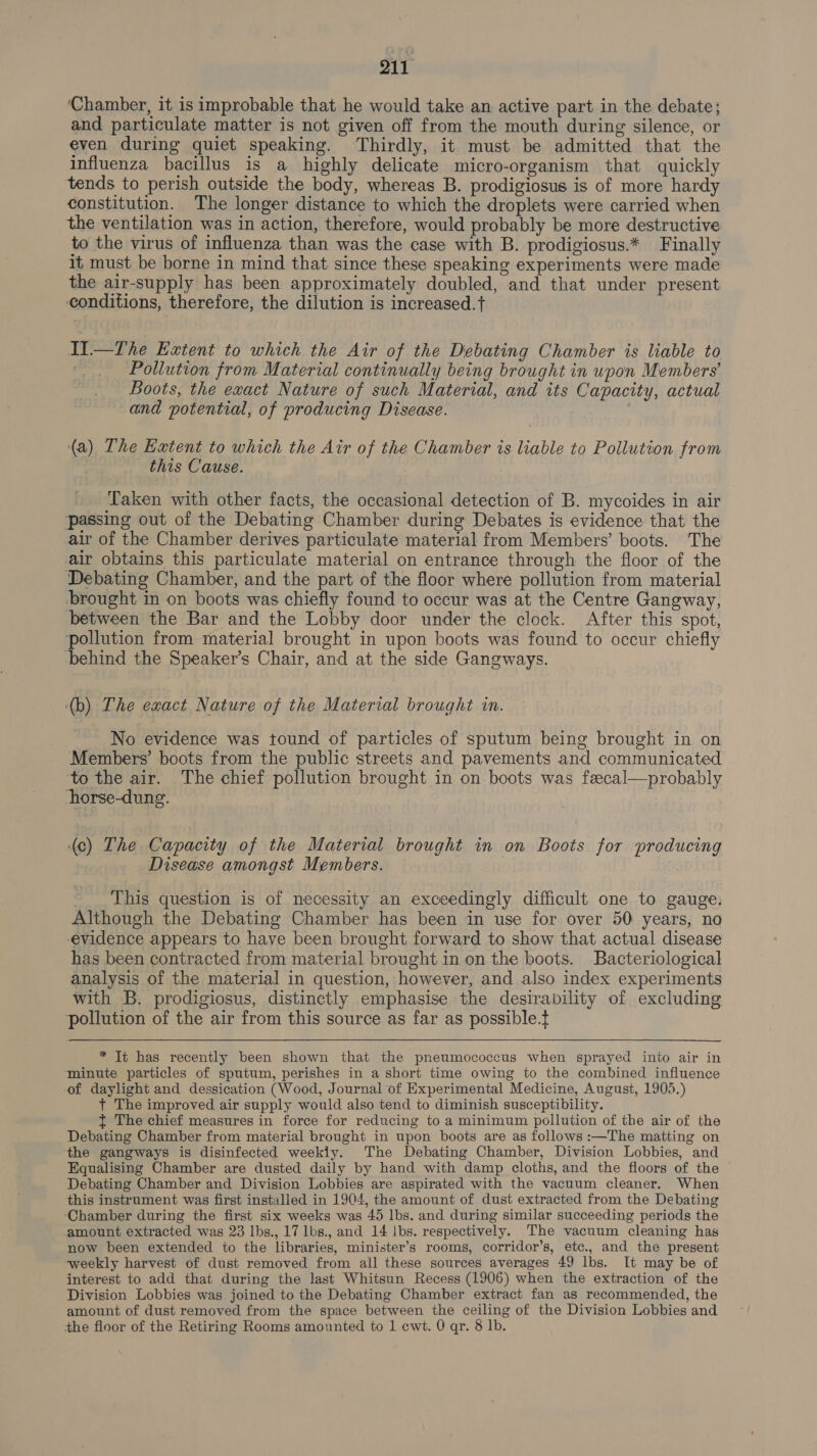 ‘Chamber, it is improbable that he would take an active part in the debate; and particulate matter is not given off from the mouth during silence, or even during quiet speaking. Thirdly, it must be admitted that the influenza bacillus is a highly delicate micro-organism that quickly tends to perish outside the body, whereas B. prodigiosus is of more hardy constitution. The longer distance to which the droplets were carried when the ventilation was in action, therefore, would probably be more destructive to the virus of influenza than was the case with B. prodigiosus.* Finally it must be borne in mind that since these speaking experiments were made the air-supply has been approximately doubled, and that under present conditions, therefore, the dilution is increased.t II.—The Extent to which the Air of the Debating Chamber is liable to Pollution from Material continually being brought in upon Members’ Boots, the exact Nature of such Material, and its Capacity, actual and potential, of producing Disease. (a) The Extent to which the Air of the Chamber is liable to Pollution from this Cause. Taken with other facts, the occasional detection of B. mycoides in air ‘passing out of the Debating Chamber during Debates is evidence that the air of the Chamber derives particulate material from Members’ boots. The air obtains this particulate material on entrance through the floor of the Debating Chamber, and the part of the floor where pollution from material brought in on boots was chiefly found to occur was at the Centre Gangway, between the Bar and the Lobby door under the clock. After this spot, pollution from material brought in upon boots was found to occur chiefly behind the Speaker’s Chair, and at the side Gangways. (b) The exact Nature of the Material brought i. No evidence was tound of particles of sputum being brought in on Members’ boots from the public streets and pavements and communicated to the air. The chief pollution brought in on boots was fecal—probably horse-dung. (c) The Capacity of the Material brought in on Boots for producing Disease amongst Members. - This question is of necessity an exceedingly difficult one to gauge, Although the Debating Chamber has been in use for over 50 years, no -evidence appears to have been brought forward to show that actual disease has been contracted from material brought in on the boots. Bacteriological analysis of the material in question, however, and also index experiments with B. prodigiosus, distinctly emphasise the desirability of excluding pollution of the air from this source as far as possible.t  * Tt has recently been shown that the pneumococcus when sprayed into air in ‘minute particles of sputum, perishes in a short time owing to the combined influence of daylight and dessication (Wood, Journal of Experimental Medicine, August, 1905.) t The improved air supply would also tend to diminish susceptibility. {t The chief measures in force for reducing to a minimum pollution of the air of the Debating Chamber from material brought in upon boots are as follows :—The matting on the gangways is disinfected weekly. The Debating Chamber, Division Lobbies, and Equalising Chamber are dusted daily by hand with damp cloths, and the floors of the Debating Chamber and Division Lobbies are aspirated with the vacuum cleaner. When this instrument was first installed in 1904, the amount of dust extracted from the Debating ‘Chamber during the first six weeks was 45 lbs. and during similar succeeding periods the amount extracted was 23 lbs., 17 lbs., and 14 lbs. respectively. The vacuum cleaning has now been extended to the libraries, minister’s rooms, corridor’s, etc., and the present weekly harvest of dust removed from all these sources averages 49 lbs. It may be of interest to add that during the last Whitsun Recess (1906) when the extraction of the Division Lobbies was joined to the Debating Chamber extract fan as recommended, the amount of dust removed from the space between the ceiling of the Division Lobbies and the floor of the Retiring Rooms amounted to 1 cwi. 0 qr. 8 lb.