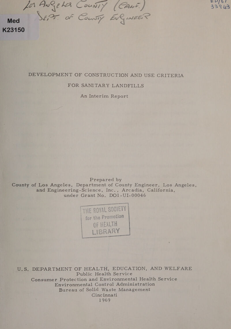 meg CMY (Cane) 339 U3 Med \Eer or County VIRAD Te K23150 DEVELOPMENT OF CONSTRUCTION AND USE CRITERIA FOR SANITARY LANDFILLS An Interim Report . Prepared by County of Los Angeles, Department of County Engineer, Los Angeles, and Engineering-Science, Inc., Arcadia, California, under Grant No. DO1-UI-00046 i vt rp the Promotion OF HEALIA MDAR ol -RARY ' ee eee ere U.S.. DEPARTMENT OF HEALTH, EDUCATION, AND WELFARE Public Health Service Consumer Protection and Environmental Health Service Environmental Control Administration Bureau of Solid Waste Management Cincinnati 1969