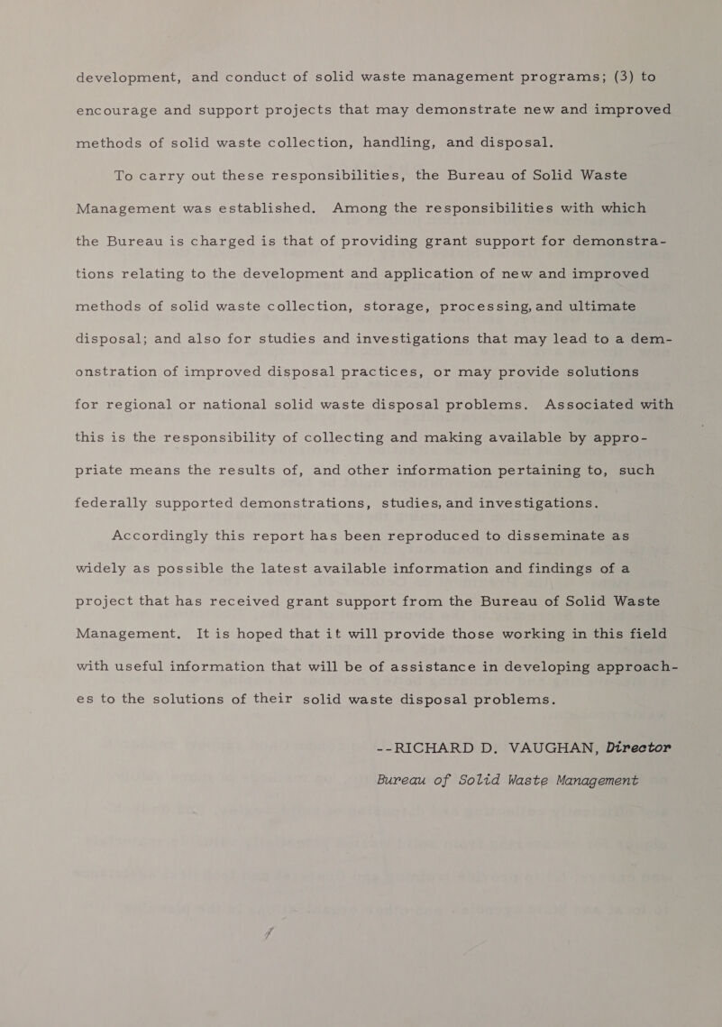 development, and conduct of solid waste management programs; (3) to encourage and support projects that may demonstrate new and improved methods of solid waste collection, handling, and disposal. To carry out these responsibilities, the Bureau of Solid Waste Management was established. Among the responsibilities with which the Bureau is charged is that of providing grant support for demonstra- tions relating to the development and application of new and improved methods of solid waste collection, storage, processing, and ultimate disposal; and also for studies and investigations that may lead to a dem- onstration of improved disposal practices, or may provide solutions for regional or national solid waste disposal problems. Associated with this is the responsibility of collecting and making available by appro- priate means the results of, and other information pertaining to, such federally supported demonstrations, studies, and investigations. Accordingly this report has been reproduced to disseminate as widely as possible the latest available information and findings of a project that has received grant support from the Bureau of Solid Waste Management, It is hoped that it will provide those working in this field with useful information that will be of assistance in developing approach- es to the solutions of their solid waste disposal problems. --RICHARD D. VAUGHAN, Dtrector Bureau of Soltd Waste Management