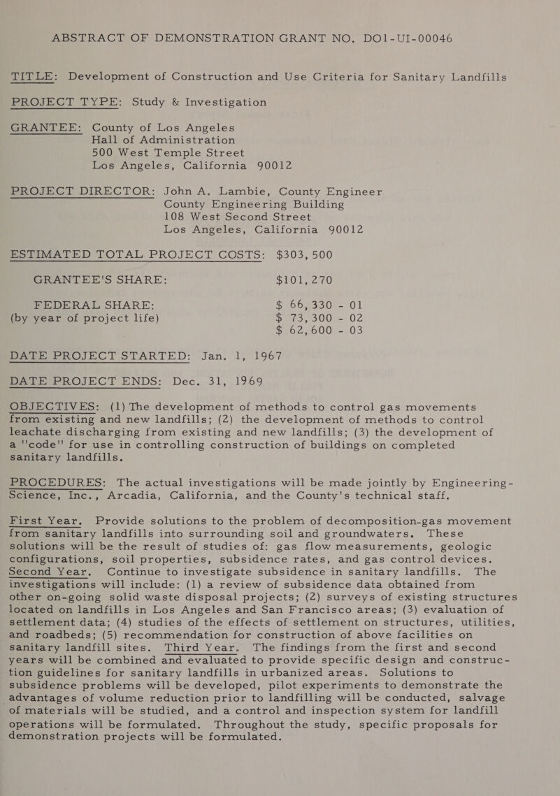 ABSTRACT OF DEMONSTRATION GRANT NO. DO1-UI-00046 TITLE: Development of Construction and Use Criteria for Sanitary Landfills PROJECT TYPE: Study &amp; Investigation GRANTEE: County of Los Angeles Hall of Administration 500 West Temple Street Los Angeles, California 90012 PROJECT DIRECTOR: John A. Lambie, County Engineer County Engineering Building 108 West Second Street Los Angeles, California 90012 Pewee TOTAL PROJECT COSTS: $303,500 GRANTEE'S SHARE: SOL 20 PEDERRAL SHARE: SoCo macus- 0 | (by year of project life) ees OU) 02 SeO2 G00) 103 Pee ROJECT STARTED: Jan. 1, 1967 Sree nOJBCT ENDS: Dec...31, 1969 OBJECTIVES: (1) The development of methods to control gas movements from existing and new landfills; (2) the development of methods to control leachate discharging from existing and new landfills; (3) the development of a ''code' for use in controlling construction of buildings on completed sanitary landfills. PROCEDURES: The actual investigations will be made jointly by Engineering - Science, Inc., Arcadia, California, and the County's technical staff. First Year. Provide solutions to the problem of decomposition-gas movement from sanitary landfills into surrounding soil and groundwaters. These solutions will be the result of studies of: gas flow measurements, geologic configurations, soil properties, subsidence rates, and gas control devices. Second Year. Continue to investigate subsidence in sanitary landfills. The investigations will include: (1) a review of subsidence data obtained from other on-going solid waste disposal projects; (2) surveys of existing structures located on landfills in Los Angeles and San Francisco areas; (3) evaluation of settlement data; (4) studies of the effects of settlement on structures, utilities, and roadbeds; (5) recommendation for construction of above facilities on sanitary landfill sites. Third Year. The findings from the first and second years will be combined and evaluated to provide specific design and construc- tion guidelines for sanitary landfills in urbanized areas. Solutions to subsidence problems will be developed, pilot experiments to demonstrate the advantages of volume reduction prior to landfilling will be conducted, salvage of materials will be studied, and a control and inspection system for landfill operations will be formulated. Throughout the study, specific proposals for demonstration projects will be formulated.