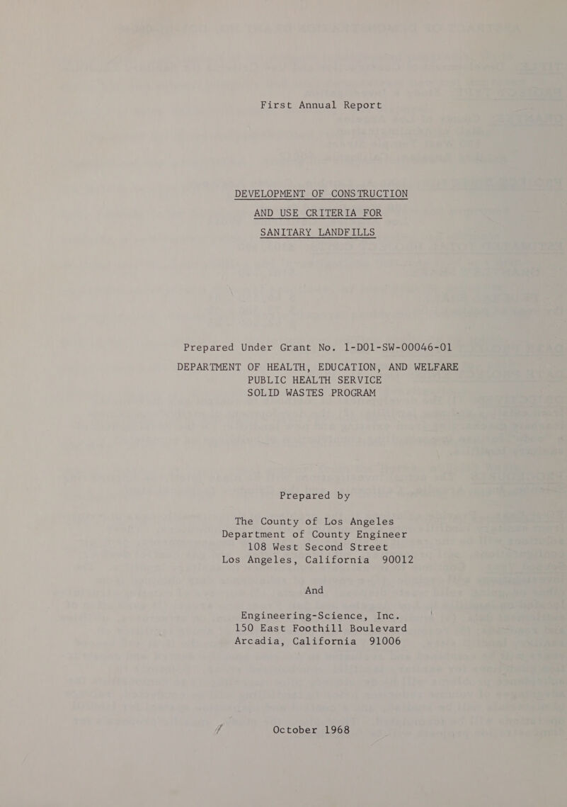 First Annual Report DEVELOPMENT OF CONS TRUCTION AND USE CRITERIA FOR SANITARY LANDFILLS Prepared Under Grant No. 1-D01-SW-00046-01 DEPARTMENT OF HEALTH, EDUCATION, AND WELFARE PUBLIC HEALTH SERVICE SOLID WASTES PROGRAM Prepared by The County of Los Angeles Department of County Engineer 108 West Second Street Los Angeles, California 90012 And Engineering-Science, Inc. 150 East Foothill Boulevard Arcadia, California 91006 f October 1968