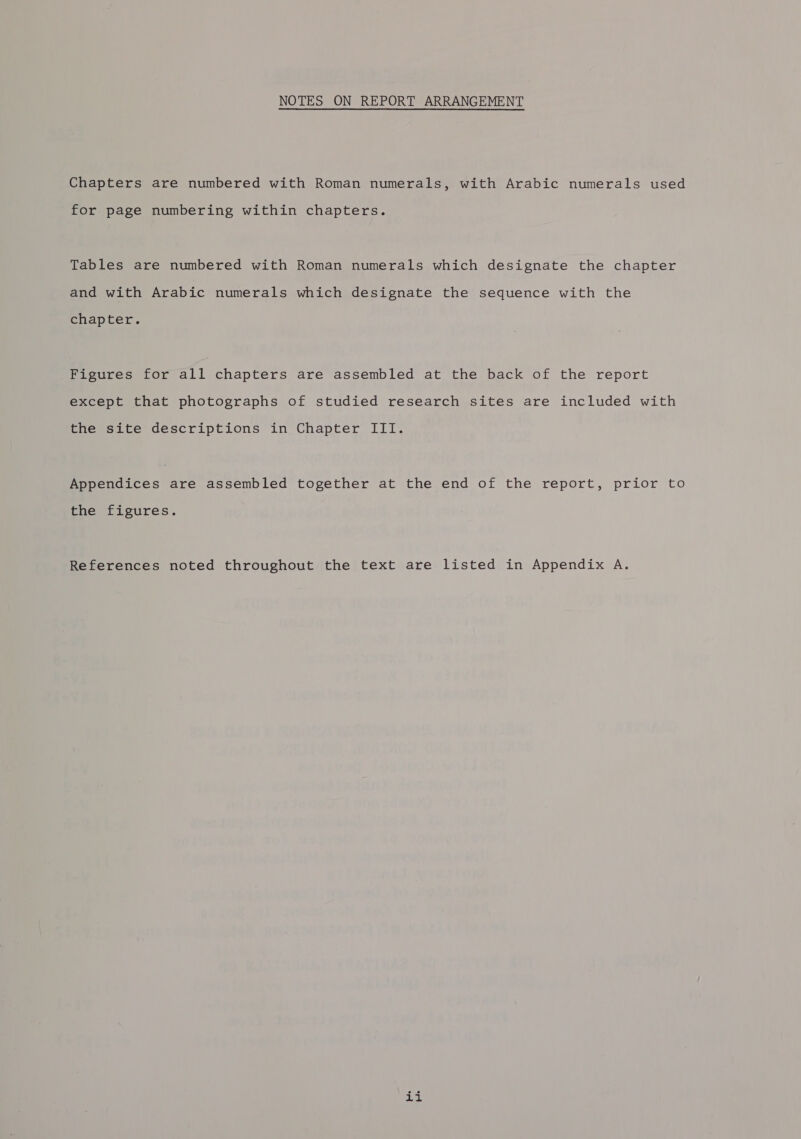 Chapters are numbered with Roman numerals, with Arabic numerals used for page numbering within chapters. Tables are numbered with Roman numerals which designate the chapter and with Arabic numerals which designate the sequence with the chapter. Figures for all chapters are assembled at the back of the report except that photographs of studied research sites are included with the site descriptions in Chapter III. Appendices are assembled together at the end of the report, prior to the figures. References noted throughout the text are listed in Appendix A. ae