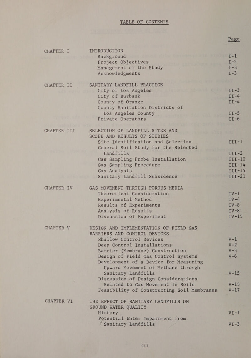 CHAPTER II CHAPTER IIL CHAPTER IV CHAPTER V CHAPTER VI TABLE OF CONTENTS Background Project Objectives Management of the Study Acknowledgments SANITARY LANDFILL PRACTICE City of Los Angeles City of Burbank County of Orange County Sanitation Districts of Los Angeles County Private Operators SELECTION OF LANDFILL SITES AND SCOPE AND RESULTS OF STUDIES Site Identification and Selection General Soil Study for the Selected Landfills Gas Sampling Probe Installation Gas Sampling Procedure Gas Analysis Sanitary Landfill Subsidence GAS MOVEMENT THROUGH POROUS MEDIA Theoretical Consideration Experimental Method Results of Experiments Analysis of Results Discussion of Experiment DESIGN AND IMPLEMENTATION OF FIELD GAS BARRIERS AND CONTROL DEVICES Shallow Control Devices Deep Control Installations Barrier (Membrane) Construction Design of Field Gas Control Systems Development of a Device for Measuring Upward Movement of Methane through Sanitary Landfills Discussion of Design Considerations Related to Gas Movement in Soils Feasibility of Constructing Soil Membranes THE EFFECT OF SANITARY LANDFILLS ON GROUND WATER QUALITY History Potential Water Impairment from Sanitary Landfills A iL TLi-t Lits2 III-10 III-14 TLi-15 Phi -21 TV=1 IvV-4 IV-8 Ty =6 iV-15 VI-l Vise