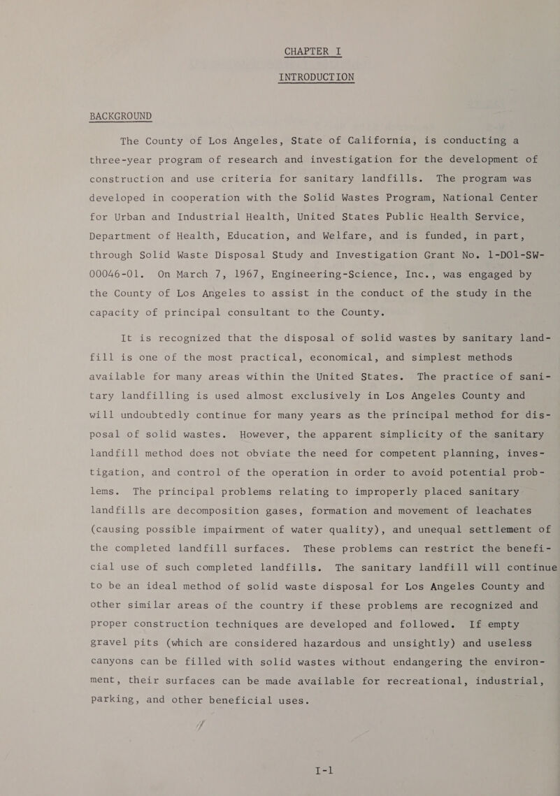 CHAPTER I INTRODUCTION BACKGROUND The County of Los Angeles, State of California, is conducting a three-year program of research and investigation for the development of construction and use criteria for sanitary landfills. The program was developed in cooperation with the Solid Wastes Program, National Center for Urban and Industrial Health, United States Public Health Service, Department of Health, Education, and Welfare, and is funded, in part, through Solid Waste Disposal Study and Investigation Grant No. 1-DO1-SW- 00046-01. On March 7, 1967, Engineering-Science, Inc., was engaged: by the County of Los Angeles to assist in the conduct of the study in the capacity of principal consultant to the County. It is recognized that the disposal of solid wastes by sanitary land- fill is one of the most practical, economical, and simplest methods available for many areas within the United States. The practice of sani- tary landfilling is used almost exclusively in Los Angeles County and will undoubtedly continue for many years as the principal method for dis- posal of solid wastes. However, the apparent simplicity of the sanitary landfill method does not obviate the need for competent planning, inves- tigation, and control of the operation in order to avoid potential prob- lems. The principal problems relating to improperly placed sanitary landfills are decomposition gases, formation and movement of leachates (causing possible impairment of water quality), and unequal settlement of the completed landfill surfaces. These problems can restrict the benefi- cial use of such completed landfills. The sanitary landfill will continue to be an ideal method of solid waste disposal for Los Angeles County and other similar areas of the country if these problems are recognized and proper construction techniques are developed and followed. If empty gravel pits (which are considered hazardous and unsightly) and useless canyons can be filled with solid wastes without endangering the environ- ment, their surfaces can be made available for recreational, industrial, parking, and other beneficial uses.