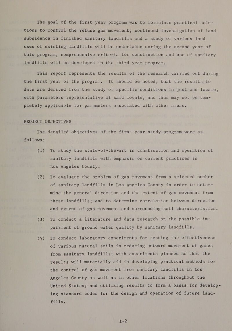 The goal of the first year program was to formulate practical solu- tions to control the refuse gas movement; continued investigation of land subsidence in finished sanitary landfills and a study of various land uses Of existing landfills will be undertaken during the second year of this program; comprehensive criteria for construction and use of sanitary landfills will be developed in the third year program. This report represents the results of the research carried out during the first year of the program. It should be noted, that the results to date are derived from the study of specific conditions in just one locale, with parameters representative of said locale, and thus may not be com- pletely applicable for parameters associated with other areas. PROJECT OBJECTIVES The detailed objectives of the first-year study program were as follows: (1) To study the state-of-the-art in construction and operation of sanitary landfills with emphasis on current practices in Los Angeles County. (2) To evaluate the problem of gas movement from a selected number of sanitary landfills in Los Angeles County in order to deter- mine the general direction and the extent of gas movement from these landfills; and to determine correlation between direction and extent of gas movement and surrounding soil characteristics. (3) To conduct a literature and data research on the possible im- pairment of ground water quality by sanitary landfills. (4) To conduct laboratory experiments for testing the effectiveness of various natural soils in reducing outward movement of gases from sanitary landfills; with experiments planned so that the results will materially aid in developing practical methods for the control of gas movement from sanitary landfills in Los Angeles County as well as in other locations throughout the United States; and utilizing results to form a basis for develop- ing standard codes for the design and operation of future land- fitis,