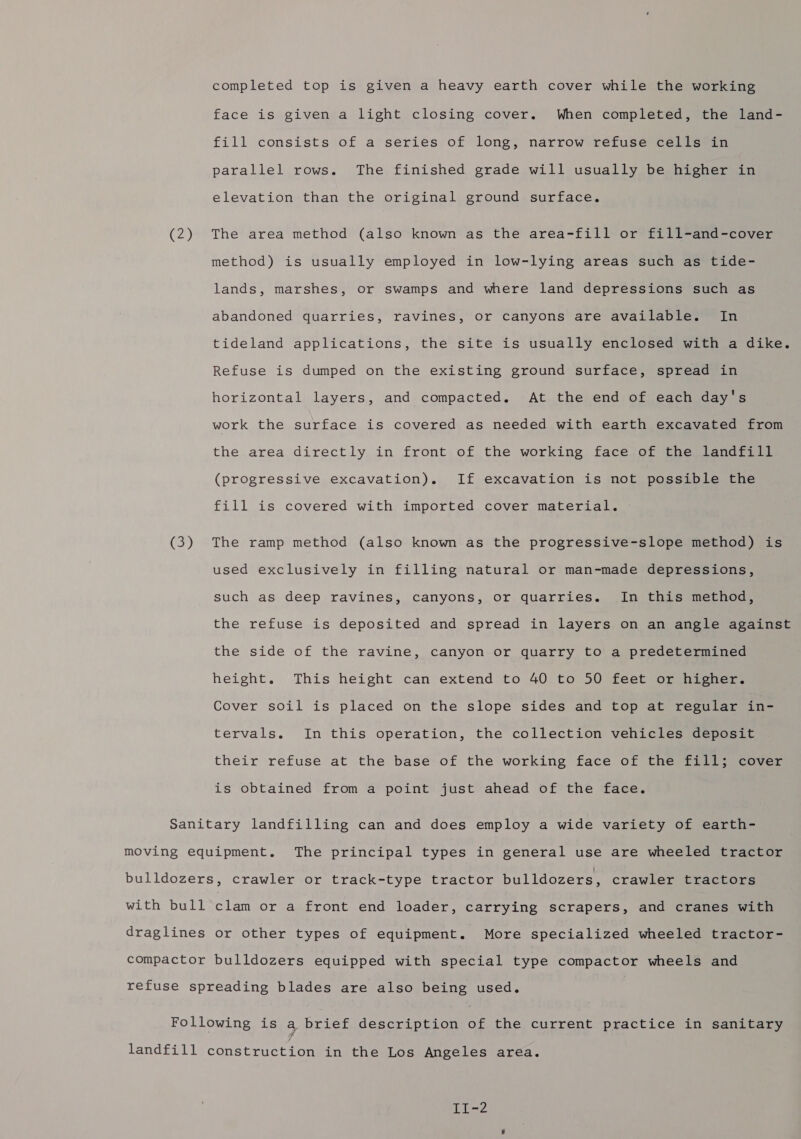 (2) (3) completed top is given a heavy earth cover while the working face is given a light closing cover. When completed, the land- fill consists of a series of long, narrow refuse cells in parallel rows. The finished grade will usually be higher in elevation than the original ground surface. The area method (also known as the area-fill or fill-and-cover method) is usually employed in low-lying areas such as tide- lands, marshes, or swamps and where land depressions such as abandoned quarries, ravines, or canyons are available. In tideland applications, the site is usually enclosed with a dike. Refuse is dumped on the existing ground surface, spread in horizontal layers, and compacted. At the end of each day's work the surface is covered as needed with earth excavated from the area directly in front of the working face of the landfill (progressive excavation). If excavation is not possible the fill is covered with imported cover material. The ramp method (also known as the progressive-slope method) is used exclusively in filling natural or man-made depressions, such as deep ravines, canyons, or quarries. In this method, the refuse is deposited and spread in layers on an angle against the side of the ravine, canyon or quarry to a predetermined height. This height can extend to 40 to 50 feet or higher. Cover soil is placed on the slope sides and top at regular in- tervals. In this operation, the collection vehicles deposit their refuse at the base of the working face of the fill; cover is obtained from a point just ahead of the face.