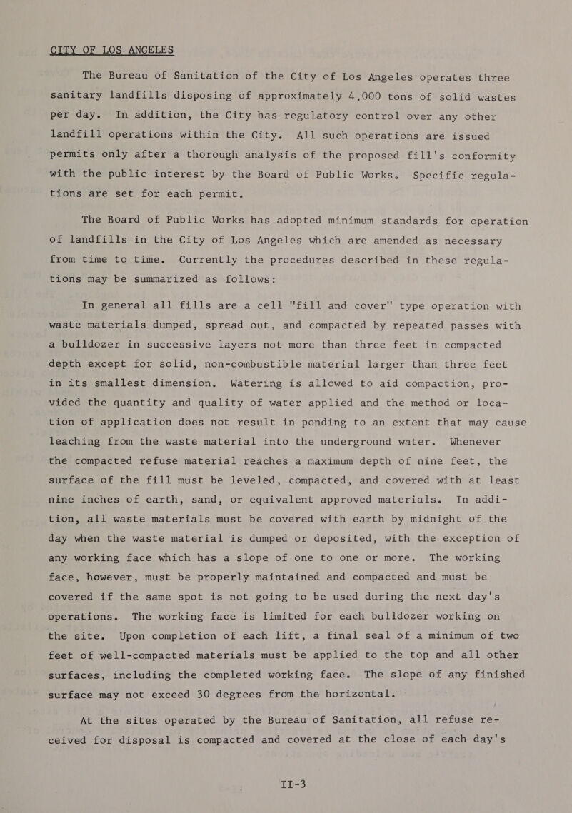CITY OF LOS ANGELES The Bureau of Sanitation of the City of Los Angeles operates three sanitary landfills disposing of approximately 4,000 tons of solid wastes per day. In addition, the City has regulatory control over any other landfill operations within the City. All such operations are issued permits only after a thorough analysis of the proposed fill's conformity with the public interest by the Board of Public Works. Specific regula- tions are set for each permit. The Board of Public Works has adopted minimum standards for operation of landfills in the City of Los Angeles which are amended as necessary from time to time. Currently the procedures described in these regula- tions may be summarized as follows: inveeneral) all fills are a cell fill and cover type operation with waste materials dumped, spread out, and compacted by repeated passes with a bulldozer in successive layers not more than three feet in compacted depth except for solid, non-combustible material larger than three feet in its smallest dimension. Watering is allowed to aid compaction, pro- vided the quantity and quality of water applied and the method or loca- tion of application does not result in ponding to an extent that may cause leaching from the waste material into the underground water. Whenever the compacted refuse material reaches a maximum depth of nine feet, the surface of the fill must be leveled, compacted, and covered with at least nine inches of earth, sand, or equivalent approved materials. In addi- tion, all waste materials must be covered with earth by midnight of the day when the waste material is dumped or deposited, with the exception of any working face which has a slope of one to one or more. The working face, however, must be properly maintained and compacted and must be covered if the same spot is not going to be used during the next day's operations. The working face is limited for each bulldozer working on the site. Upon completion of each lift, a final seal of a minimum of two feet of well-compacted materials must be applied to the top and all other surfaces, including the completed working face. The slope of any finished surface may not exceed 30 degrees from the horizontal. At the sites operated by the Bureau of Sanitation, all refuse re- ceived for disposal is compacted and covered at the close of each day's Ti-3