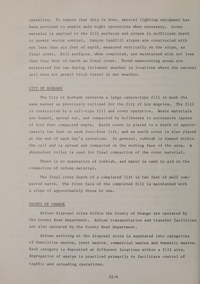 operation. To insure that this is done, special lighting equipment has been provided to enable safe night operations when necessary. Cover material is applied to the fill surfaces and slopes in sufficient depth to permit vector control. Canyon landfill slopes are constructed with not less than six feet of earth, measured vertically on the slope, as final cover. Fill surfaces, when completed, are maintained with not less than four feet of earth as final cover. Paved maneuvering areas are maintained for use during inclement weather in locations where the natural soil does not permit truck travel in wet weather. CITY OF BURBANK The City of Burbank operates a large canyon-type fill in much the same manner as previously outlined for the City of Los Angeles. The fill is constructed by a cell-type fill and cover operation. Waste materials are dumped, spread out, and compacted by bulldozers in successive layers of four feet compacted depth. Earth cover is placed to a depth of approx- imately two feet on each four-foot lift, and an earth cover is also placed at the end of each day's operation. In general, rubbish is dumped within the cell and is spread and compacted on the working face of the area. A sheepsfoot roller is used for final compaction of the cover material. There is no separation of rubbish, and water is used to aid in the compaction of refuse material. The final cover depth of a completed lift is two feet of well com- pacted earth. The front face of the completed fill is maintained with a slope of approximately three to one. COUNTY OF ORANGE Refuse disposal sites within the County of Orange are operated by the County Road Department. Refuse transportation and transfer facilities are also operated by the County Road Department. Refuse arriving at the disposal sites is separated into categories of demolition wastes, inert wastes, commercial wastes and domestic wastes. Each category is deposited at different locations within a fill site. Segregation of wastes is practiced primarily to facilitate control of traffic and unloading operations.