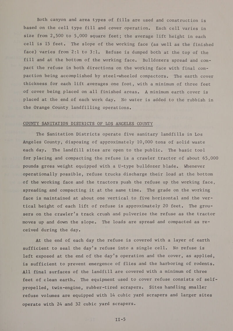 Both canyon and area types of fills are used and construction is based on the cell type fill and cover operation. Each cell varies in size from 2,500 to 5,000 square feet; the average lift height in each cell is 15 feet. The slope of the working face (as well as the finished cee varres trom 2:1°to 3712 “Refdse is dumped both’ atthe ‘fop of the fill and at the bottom of the working face. Bulldozers spread and com- pact the refuse in both directions on the working face with final com- paction being accomplished by steel-wheeled compactors. The earth cover thickness for each lift averages one foot, with a minimum of three feet of cover being placed on all finished areas. A minimum earth cover is placed at the end of each work day. No water is added to the rubbish in the Orange County landfilling operations. COUNTY SANITATION DISTRICTS OF LOS ANGELES COUNTY The Sanitation Districts operate five sanitary landfills in Los Angeles County, disposing of approximately 10,000 tons of solid waste each day. The landfill sites are open to the public. The basic tool for placing and compacting the refuse is a crawler tractor of about 65,000 pounds gross weight equipped with a U-type bulldozer blade. Whenever operationally possible, refuse trucks discharge their load at the bottom of the working face and the tractors push the refuse up the working face, spreading and compacting it at the same time. The grade on the working face is maintained at about one vertical to five horizontal and the ver- tical height of each lift of refuse is approximately 20 feet. The grou- sers on the crawler's track crush and pulverize the refuse as the tractor moves up and down the slope. The loads are spread and compacted as re- ceived during the day. At the end of each day the refuse is covered with a layer of earth sufficient to seal the day's refuse into a single cell. No refuse is left exposed at the end of the day's operation and the cover, as applied, is sufficient to prevent emergence of flies and the harboring of rodents. All final surfaces of the landfill are covered with a minimum of three feet of clean earth. The equipment used to cover refuse consists of self- propelled, twin-engine, rubber-tired scrapers. Sites handling smaller refuse volumes are equipped with 14 cubic yard scrapers and larger sites operate with 24 and 32 cubic yard scrapers.