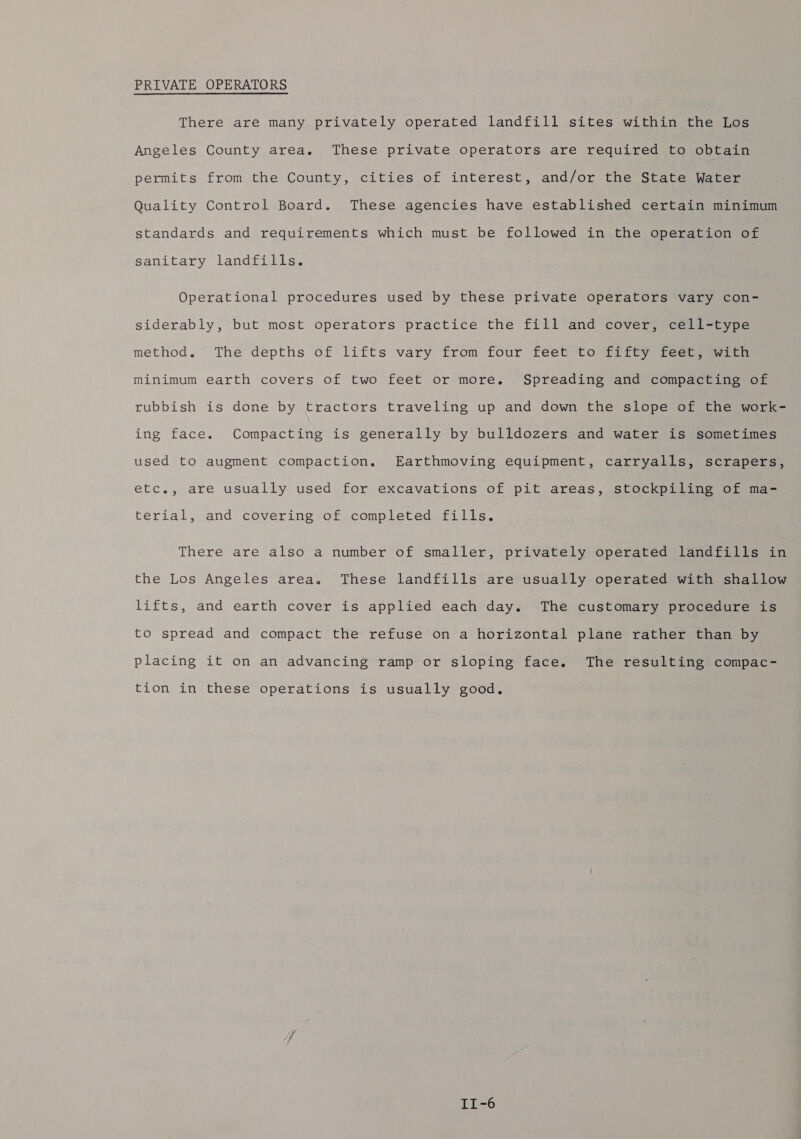 PRIVATE OPERATORS There are many privately operated landfill sites within the Los Angeles County area. These private operators are required to obtain permits from the County, cities of interest, and/or the State Water Quality Control Board. These agencies have established certain minimum standards and requirements which must be followed in the operation of sanitary landfills. Operational procedures used by these private operators vary con- siderably, but most operators practice the fill and cover, cell-type method. The depths of lifts vary from four feet to fifty feet, with minimum earth covers of two feet or more. Spreading and compacting of rubbish is done by tractors traveling up and down the slope of the work- ing face. Compacting is generally by bulldozers and water is sometimes used to augment compaction. Earthmoving equipment, carryalls, scrapers, etc., are usually used for excavations of pit areas, stockpiling of ma- terial, and covering of completed fills. There are also a number of smaller, privately operated landfills in the Los Angeles area. These landfills are usually operated with shallow lifts, and earth cover is applied each day. The customary procedure is to spread and compact the refuse on a horizontal plane rather than by placing it on an advancing ramp or sloping face. The resulting compac- tion in these operations is usually good. II-~6
