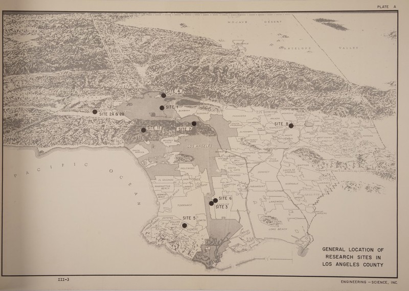        PLATE A  ee ee She ate ermtnmanmninnn — ane ermmannenmnnntiinattn th ireeeninmmnnn ot s * . a ae x ‘ MOJAVE DESERT \ x. ; E e. Este a ; \ \ . % ; ts : s * 7 “ Pe wit st i b. : we Pt. 3 ; . TE ~ as a ~ 7 ae “Gs we % io \ Foe VA Ss                                   soe We aN =e Pe 2 ~ fe es SIERRA MADRE StDe SO ets =I ” Grapauer = 3. PASADENA a= &lt; SS  oe. cris Kant — \ ARCADIA DUARTE J rs J ts Vee ENDORA a sn = wed Z ‘ wu 3 = eit yo SAN MARINO Z\o 2 ix Pa SADENA SNL ; = . cs   TEMPLE CITY  ey Ni i &lt;3 PA, gs a y YF ee ces ee. %? ALHAMBRA ee si f BALDWIN SARLQVINA A 2 _ Re. a2 Neon?         a PARK   BEVERLY ERS . BR MONTEREY Ke ALLS ; ie RK Sn &lt;= ae            * a. ee tee ‘ wo! a er 2 ae xe ‘ ; 3 2 ey , : ae UES “ SANTA FE Lt gene Ee ees See Se ee — SPRINGS Se \ 78 oe See ie mek ee a my RES ee “. 24 * = —S EL SEGUNDO                        ‘ iA MIRADA ote “4 he ae aN ie ban) aie NORWALK — x ‘; ot, “4 : ie ea _. —— BEACH = ae : Fe oe AE SS, Bs — maa «At Bee \ ¢P 8 3 é ~ wae + ae _ x &amp; : \ HERMOSA pe : : CERRITOS - \ ~ (AA   snares Od BEACH ) 9) WZ, Q Ke et    peed ce ae = TORRANCE et HAWAIIAN IN GARDENS GENERAL LOCATION OF RESEARCH SITES IN LOS ANGELES COUNTY \ ENGINEERING — SCIENCE, INC. : 