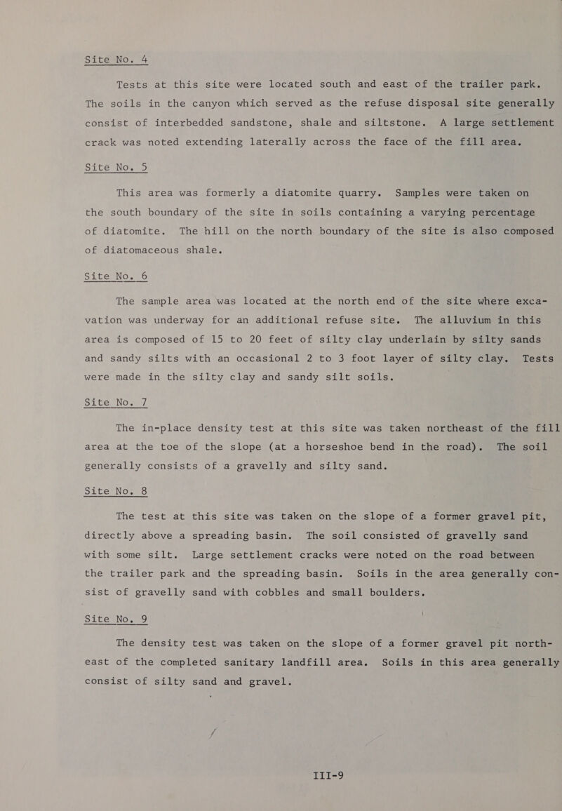 Tests at this site were located south and east of the trailer park. The soils in the canyon which served as the refuse disposal site generally consist of interbedded sandstone, shale and siltstone. A large settlement crack was noted extending laterally across the face of the fill area. Site No. 5 This area was formerly a diatomite quarry. Samples were taken on the south boundary of the site in soils containing a varying percentage of diatomite. The hill on the north boundary of the site is also composed of diatomaceous shale. Site No. 6 The sample area was located at the north end of the site where exca- vation was underway for an additional refuse site. The alluvium in this area is composed of 15 to 20 feet of silty clay underlain by silty sands and sandy silts with an occasional 2 to 3 foot layer of silty clay. Tests were made in the silty clay and sandy silt soils. SLCGUNO we The in-place density test at this site was taken northeast of the fill area at the toe of the slope (at a horseshoe bend in the road). The soil generally consists of a gravelly and silty sand. Site No. 8 The test at this site was taken on the slope of a former gravel pit, directly above a spreading basin. The soil consisted of gravelly sand with some silt. Large settlement cracks were noted on the road between the trailer park and the spreading basin. Soils in the area generally con- sist of gravelly sand with cobbles and small boulders. Site No. 9 The density test was taken on the slope of a former gravel pit north- east of the completed sanitary landfill area. Soils in this area generally consist of silty sand and gravel. qii-9