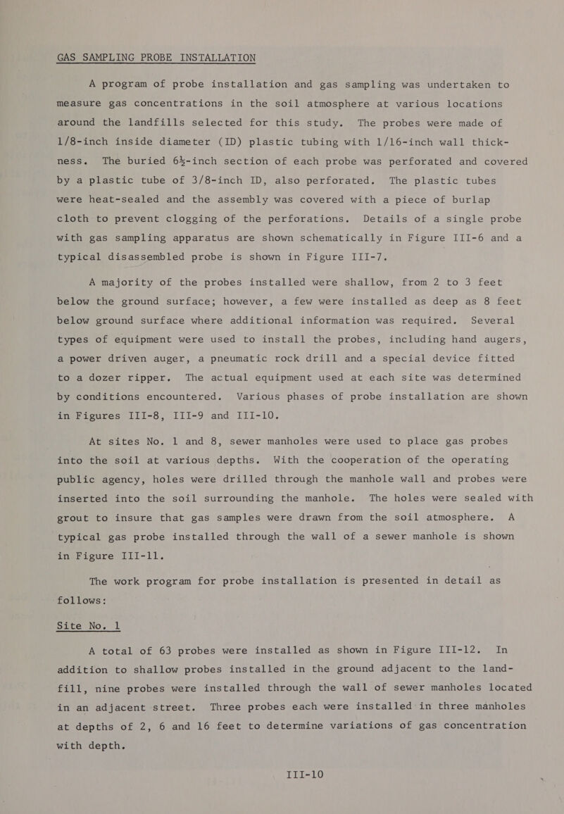 GAS SAMPLING PROBE INSTALLATION A program of probe installation and gas sampling was undertaken to measure gas concentrations in the soil atmosphere at various locations around the landfills selected for this study. The probes were made of 1/8-inch inside diameter (ID) plastic tubing with 1/l6-inch wall thick- ness. The buried 6%-inch section of each probe was perforated and covered by a plastic tube of 3/8-inch ID, also perforated. The plastic tubes were heat-sealed and the assembly was covered with a piece of burlap cloth to prevent clogging of the perforations. Details of a single probe with gas sampling apparatus are shown schematically in Figure III-6 and a typical disassembled probe is shown in Figure III-/7. A majority of the probes installed were shallow, from 2 to 3 feet below the ground surface; however, a few were installed as deep as 8 feet below ground surface where additional information was required. Several types of equipment were used to install the probes, including hand augers, a power driven auger, a pneumatic rock drill and a special device fitted to a dozer ripper. The actual equipment used at each site was determined by conditions encountered. Various phases of probe installation are shown foe ievres [LI-8, 111-9 and III-10. At sites No. 1 and 8, sewer manholes were used to place gas probes into the soil at various depths. With the cooperation of the operating public agency, holes were drilled through the manhole wall and probes were inserted into the soil surrounding the manhole. The holes were sealed with grout to insure that gas samples were drawn from the soil atmosphere. A typical gas probe installed through the wall of a sewer manhole is shown in Figure III-ll. The work program for probe installation is presented in detail as follows: pte No. 1 A total of 63 probes were installed as shown in Figure III-12. In addition to shallow probes installed in the ground adjacent to the land- fill, nine probes were installed through the wall of sewer manholes located in an adjacent street. Three probes each were installed in three manholes at depths of 2, 6 and 16 feet to determine variations of gas concentration with depth.