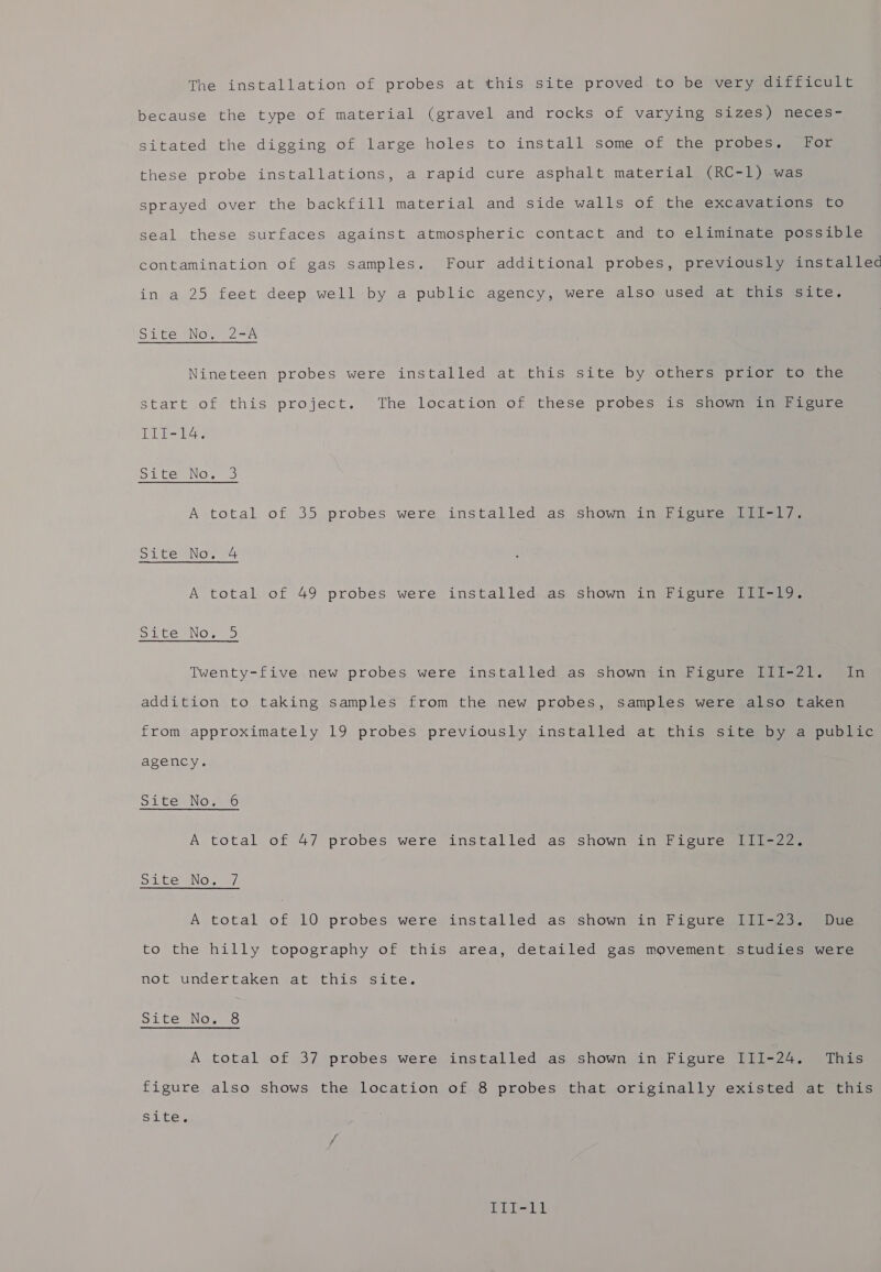 The installation of probes at this site proved to be very difficult because the type of material (gravel and rocks of varying sizes) neces- sitated the digging of large holes to install some of the probes. For these probe installations, a rapid cure asphalt material (RC-1) was sprayed over the backfill material and side walls of the excavations to seal these surfaces against atmospheric contact and to eliminate possible contamination of gas samples. Four additional probes, previously installec in a 25 feet deep well by a public agency, were also used at this site. Site SNow 2A Nineteen probes were installed at this site by others prior to the start of this project. The location of these probes is shown in Pigure Tits ol CeNOe 3 A total of 35 probes were installed as shown in Figure III-1/7. Si temNoe 04 A total of 49 probes were installed as shown in Figure I1I-19. Sistem NOMS Twenty-five new probes were installed as shown in Figure III-21. In addition to taking samples from the new probes, samples were also taken from approximately 19 probes previously installed at this site by a public agency. Di teeNo we A total of 47 probes were installed as shown in Figure III-22. site No. 7 A total of 10 probes were installed as shown in Figure III-23. Due to the hilly topography of this area, detailed gas movement studies were not undertaken at this site. Site Nov A total of 37 probes were installed as shown in Figure III-24. This figure also shows the location of 8 probes that originally existed at this site. ap hes he
