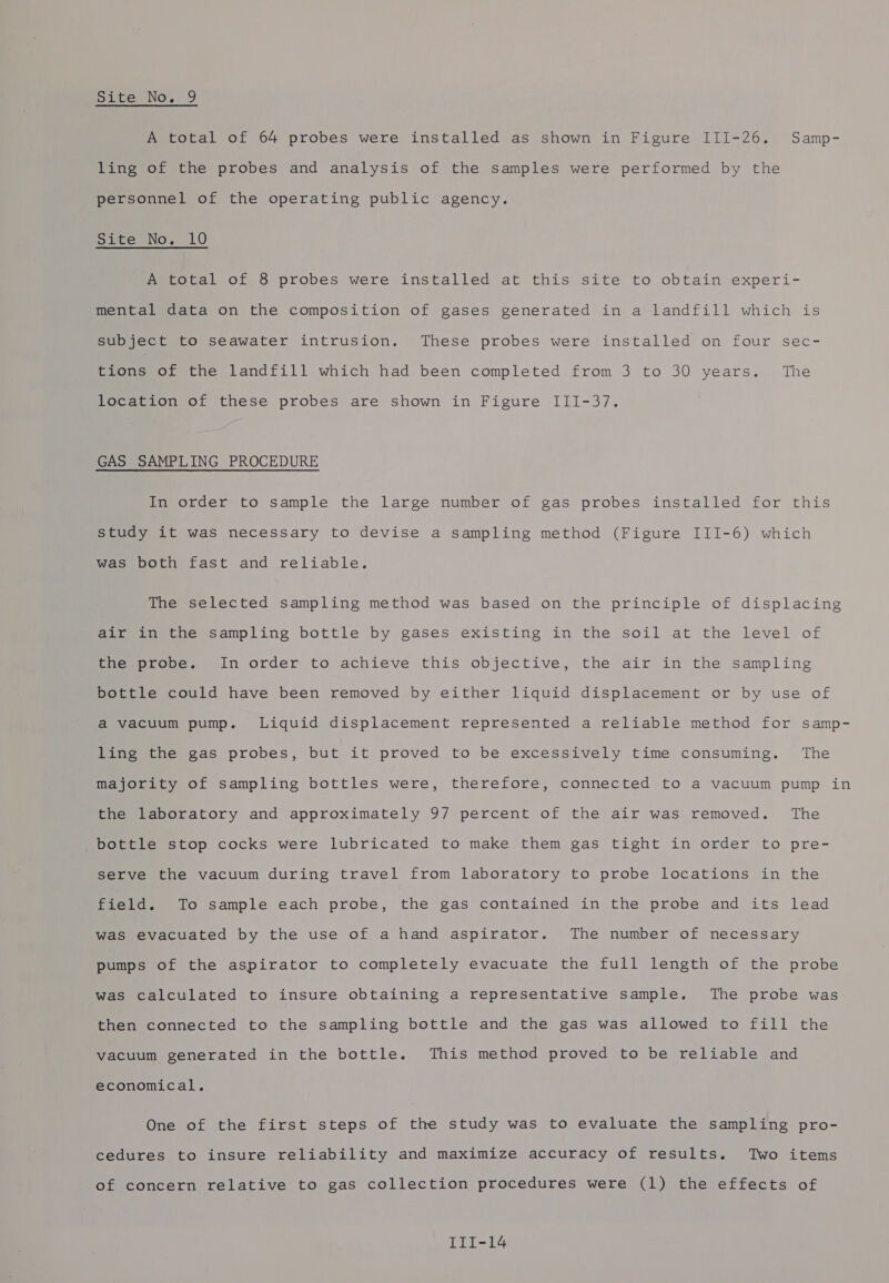 A total of 64 probes were installed as shown in Figure III-26. Samp- ling of the probes and analysis of the samples were performed by the personnel of the operating public agency. Site No. 10 A total of 8 probes were installed at this site to obtain experi- mental data on the composition of gases generated in a landfill which is subject to seawater intrusion. These probes were installed on four sec- tions of the landfill which had been completed from 3 to 30 years. The location of these probes are shown in Figure III-37. GAS SAMPLING PROCEDURE In order to sample the large number of gas probes installed for this study it was necessary to devise a sampling method (Figure III-6) which Wasepoti tast and reliable. The selected sampling method was based on the principle of displacing air in the sampling bottle by gases existing in the soil at the level of the probe. In order to achieve this objective, the air in the sampling bottle could have been removed by either liquid displacement or by use of a vacuum pump. Liquid displacement represented a reliable method for samp- ling the gas probes, but it proved to be excessively time consuming. The majority of sampling bottles were, therefore, connected to a vacuum pump in the laboratory and approximately 97 percent of the air was removed. The bottle stop cocks were lubricated to make them gas tight in order to pre- serve the vacuum during travel from laboratory to probe locations in the field. To sample each probe, the gas contained in the probe and its lead was evacuated by the use of a hand aspirator. The number of necessary pumps of the aspirator to completely evacuate the full length of the probe was calculated to insure obtaining a representative sample. The probe was then connected to the sampling bottle and the gas was allowed to fill the vacuum generated in the bottle. This method proved to be reliable and economical. One of the first steps of the study was to evaluate the sampling pro- cedures to insure reliability and maximize accuracy of results. Two items of concern relative to gas collection procedures were (1) the effects of