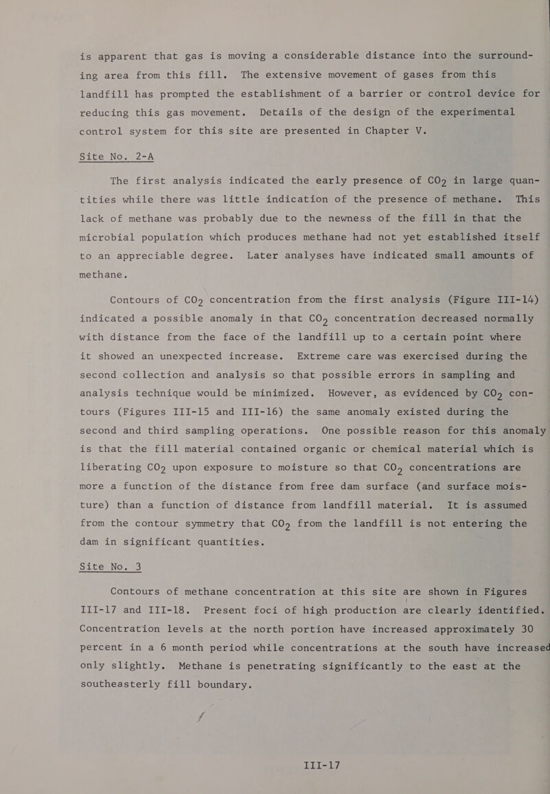 is apparent that gas is moving a considerable distance into the surround- ing area from this fill. The extensive movement of gases) frometize landfill has prompted the establishment of a barrier or control device for reducing this gas movement. Details of the design of the experimental control system for this site are presented in Chapter V. Site No. 2-A The first analysis indicated the early presence of CO&gt;=imeiarcemquan- tities while there was little indication of the presence of methane. This lack of methane was probably due to the newness of the fill in that the microbial population which produces methane had not yet established itself to an appreciable degree. Later analyses have indicated small amounts of methane. Contours of CO9 concentration from the first analysis (Figures ii-14) indicated a possible anomaly in that CO, concentration decreased normally with distance from the face of the landfill up to a certain point where it showed an unexpected increase. Extreme care was exercised during the second collection and analysis so that possible errors in sampling and analysis technique would be minimized. However, as evidenced by CO, con- tours (Figures III-15 and III-16) the same anomaly existed during the second and third sampling operations. One possible reason for this anomaly is that the fill material contained organic or chemical material which is liberating CO») upon exposure to moisture so that CO, concentrations are more a function of the distance from free dam surface (and surface mois- ture) than a function of distance from landfill matertall SIL ieeassumed from the contour symmetry that CO, from the landfill is not entering the dam in significant quantities. Site No. 3 Contours of methane concentration at this site are shown in Figures III-17 and III-18. Present foci of high production are clearly identified. Concentration levels at the north portion have increased approximately 30 percent in a 6 month period while concentrations at the south have increased only slightly. Methane is penetrating significantly to the east at the southeasterly fill boundary. DE: