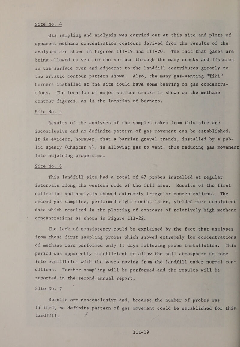 SiteNo. 4 Gas sampling and analysis was carried out at this site and plots of apparent methane concentration contours derived from the results of the analyses are shown in Figures III-19 and III-20. The fact that gases are being allowed to vent to the surface through the many cracks and fissures in the surface over and adjacent to the landfill contributes greatly to the erratic contour pattern shown. Also, the many gas-venting Tiki burners installed at the site could have some bearing on gas concentra- tions. The location of major surface cracks is shown on the methane contour figures, as is the location of burners. Site No. 5 Results of the analyses of the samples taken from this site are inconclusive and no definite pattern of gas movement can be established. It is evident, however, that a barrier gravel trench, installed by a pub- lic agency (Chapter V), is allowing gas to vent, thus reducing gas movement into adjoining properties. Site No. 6 This landfill site had a total of 47 probes installed at regular intervals along the western side of the fill area. Results of the first | collection and analysis showed extremely irregular concentrations. The second gas sampling, performed eight months later, yielded more consistent data which resulted in the plotting of contours of relatively high methane © concentrations as shown in Figure III-22. . The lack of consistency could be explained by the fact that analyses from those first sampling probes which showed extremely low concentrations of methane were performed only 11 days following probe installation. This period was apparently insufficient to allow the soil atmosphere to come into equilibrium with the gases moving from the landfill under normal con- ditions. Further sampling will be performed and the results will be . reported in the second annual report. Site No. 7 limited, no definite pattern of gas movement could be established for this | Results are nonconclusive and, because the number of probes was ; a | landfill. | | III-19 |