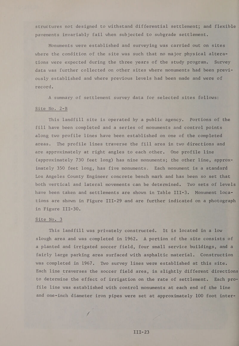 structures not designed to withstand differential settlement; and flexible pavements invariably fail when subjected to subgrade settlement. Monuments were established and surveying was carried out on sites where the condition of the site was such that no major physical altera- tions were expected during the three years of the study program. Survey data was further collected on other sites where monuments had been jay eal Me ously established and where previous levels had been made and were of record. A summary of settlement survey data for selected sites follows: pilte No. 228 This landfill site is operated by a public agency. Portions of the fill have been completed and a series of monuments and control points along two profile lines have been established on one of the completed areas. The profile lines traverse the fill area in two directions and are approximately at right angles to each other. One profile line (approximately 730 feet long) has nine monuments; the other line, approx- imately 350 feet long, has five monuments. Each monument is a standard Los Angeles County Engineer concrete bench mark and has been so set that both vertical and lateral movements can be determined. Two sets of levels have been taken and settlements are shown in Table III-3. Monument loca- tions are shown in Figure III-29 and are further indicated on a photograph in Figure III-30. Sice. Nowe This landfill was privately constructed. It is located@ingauion slough area and was completed in 1962. A portion of the site consists of a planted and irrigated soccer field, four small service buildings, and a fairly large parking area surfaced with asphaltic material. Construction was completed in 1967. Two survey lines were established at this site. Each line traverses the soccer field area, in slightly different directions to determine the effect of irrigation on the rate of settlement. Each pro- file line was established with control monuments at each end of the line and one-inch diameter iron pipes were set at approximately 100 foot inter-