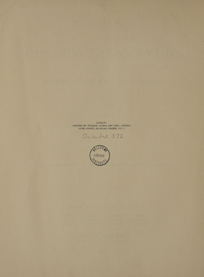    ay. LONDON: , iy ; | PRINTED BY WILLIAM CLOWES AND SONS, LIMITED, An ~ _- DURE STREET, STAMFORD STREET, S.E. 1. fay : ¢ ‘ i ‘ { , ' f y . : , fi i aipe ( “ft Ya yr 7) Pete : k : x : ‘e ,! , | ay <n | i iH A ¥ ai ‘ i ul : De et kee ih i ; Kay 4 &amp;', Ad Ua: ee a) S ay \ 2 A 1 7 o Ley a my h a Y PP Qe ee yea AV ei