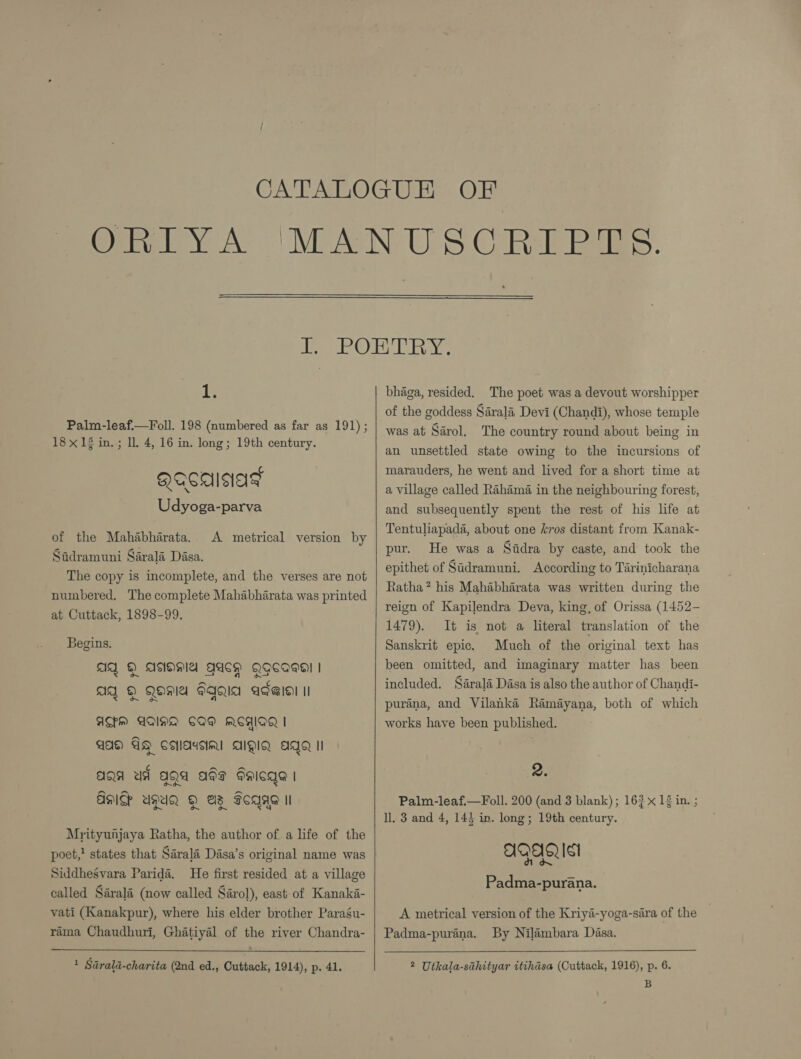  ie Palm-leaf.—Foll. 198 (numbered as far as 191); 18 x 14 in. ; ll. 4, 16 in. long; 19th century. QQCAINAT Udyoga-parva of the Mahabharata. Sadramuni Sarala Dasa. The copy is incomplete, and the verses are not numbered. The complete Mahabharata was printed at Cuttack, 1898-99. A metrical version by Begins. AQ &amp;) ~~ AQ ©) o~ AISIOMA Qa Qgecaeal | QO FIQIA AT@lel II AM AQAA COM ACHIQQ | AA AG Callassial AIQIQ agg Il -~N -~ aga ud aga ads daicge | Aas ugUQ Q@ eas Seqag il Mrityunjaya Ratha, the author of a life of the poet,! states that Sarala Dasa’s original name was Siddhesvara Paridé. He first resided at a village called Sarala (now called Sarol), east of Kanaka- vati (Kanakpur), where his elder brother Paragu- rama Chaudhuri, Ghatiyal of the river Chandra- 1 Sarald-charita (2nd ed., Cuttack, 1914), p. 41.  bhaga, resided. The poet was a devout worshipper of the goddess Sarala Devi (Chandi), whose temple was at Sarol, The country round about being in an unsettled state owing to the incursions of marauders, he went and lived for a short time at a village called Rahima in the neighbouring forest, and subsequently spent the rest of his life at Tentuliapada, about one kros distant from Kanak- pur. He was a Sidra by caste, and took the epithet of Sadramuni. According to Tarinicharana Ratha? his Mahabharata was written during the reign of Kapilendra Deva, king, of Orissa (1452- 1479). It is not a literal translation of the Sanskrit epic. Much of the original text has been omitted, and imaginary matter has been included. Sarala Dasa is also the author of Chandi- purana, and Vilanké Ramayana, both of which works have been published. 2. Palm-leaf.—Foll. 200 (and 3 blank); 163 12 in. ; ll. 3 and 4, 143 in. long; 19th century. | QA Ist Padma-purana. A metrical version of the Kriya-yoga-sara of the Padma-purana. By Nilambara Dasa. 2 Utkala-sahityar itihdsa (Cuttack, 1916), p. 6. B