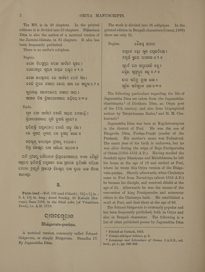 The MS. is in 20 chapters. In the printed editions it is divided into 23 chapters. Nilambara Dasa is also the author of a metrical version of the Jaimini-bharata, in 31 chapters. It also has been frequently published. There is no scribe’s colophon. Begins. acal Fcagq acal algal gag | CAICAIQ AQA BQH QQQ 1H Lil ACAI ACHIOQ CH algal cod Gat COE QSH CAIN! COIN AIA CH AGA I F I QAIA, ANIWAHSQ CAIQ! AID | alsa] Gel GaicalsialQ Qgeg il m II Ends. {Isl CSI AIDE] COI AGQ CSoIAg I ~ Gaicaisaig ad gad age n~ QAQG Qgal[ml] col ag sos GH ASIQ AMQ Ca QAQ ASO II QQ, MQIQS EMlag Ogee | 9 AMIAQ Ia Adcom AQcel II | ~~ Tey ~ 26 mMlag caigica Gqicmiaaicg quia ceqa a AACA QAQG QHAw! gel gaca Qaadi odea A ACCP NMIYQ AIA Qoa sia Fal ~~ Col QING a ae Bee wt eri 3. Palm-leafi—Foll. 135 (and 4 blank) ; 153 x 11 in. ; ll. 4, 13} in. long; dated Sunday, 28 Kakada (Sri- vana), Sana 1185, in the 52nd anka fof Virakisora Deva}, t.e. A.D. 1778. QUNDE) AG Ist Bhagavata-purana. A metrical version, commonly called Srimad- bhagavata, or simply Bhagavata. Skandha IV. By Jagannatha Dasa,   The work is divided into 36 adhydyas. In the printed edition in Bengali characters (Contai, 1899) there are only 31. : &gt; Begins. CHID QI) CACM CQI sl CAGSC | ogd ace Qisioa I Cl acd ca agcais 091 ~~ SFR GALE AQ IF II DIQ AQQ Qal aia | lam ¢ QHE AVSICS UIA IM II The following particulars regarding the life of Jagannitha Dasa are taken from the Jagannatha- charitémrita? of Divaikara Dasa, an Oriya poet of the 17th century, and also from biographical notices by Tarinicharana Ratha,? and M. M. Cha- kravarti.? Jagannatha Dasa was born at KapileSvarapura in the district of Puri. He was the son of Bhagavan Dasa, Purina-Panda (reader of the Puranas). His mother’s name was Padmavati. The exact year of his birth is unknown, but he was alive during the reign of Raja Prataparudra of Orissa (1504-1532 A.D.). Having studied the Sanskrit epics Ramayana and Mahabharata, he left his home at the age of 19 and settled at Puri, where he wrote this Oriya version of the Bhaga- vata-purana. Shortly afterwards, when Chaitanya came to Puri from Navadvipa (about 1510 A.D.) he became his disciple, and received diksha at the age of 24. Afterwards he was the means of the conversion of king Prataparudra and numerous” others to the Chaitanya faith. He established a math at Puri, and died there at the age of 60. The Srimad-bhagavata is extremely popular and has been frequently published, both in Oriya and also in Bengali characters. The following is a list of other published poems by Jagannatha Dasa 1 Printed at Cuttack, 1913. ? Utkala-sthityar itthasa, p. 8. 5 Language and Interature of Orissa, J.A.S.B., vol. Ixvii., pt. i., pp. 840-343.