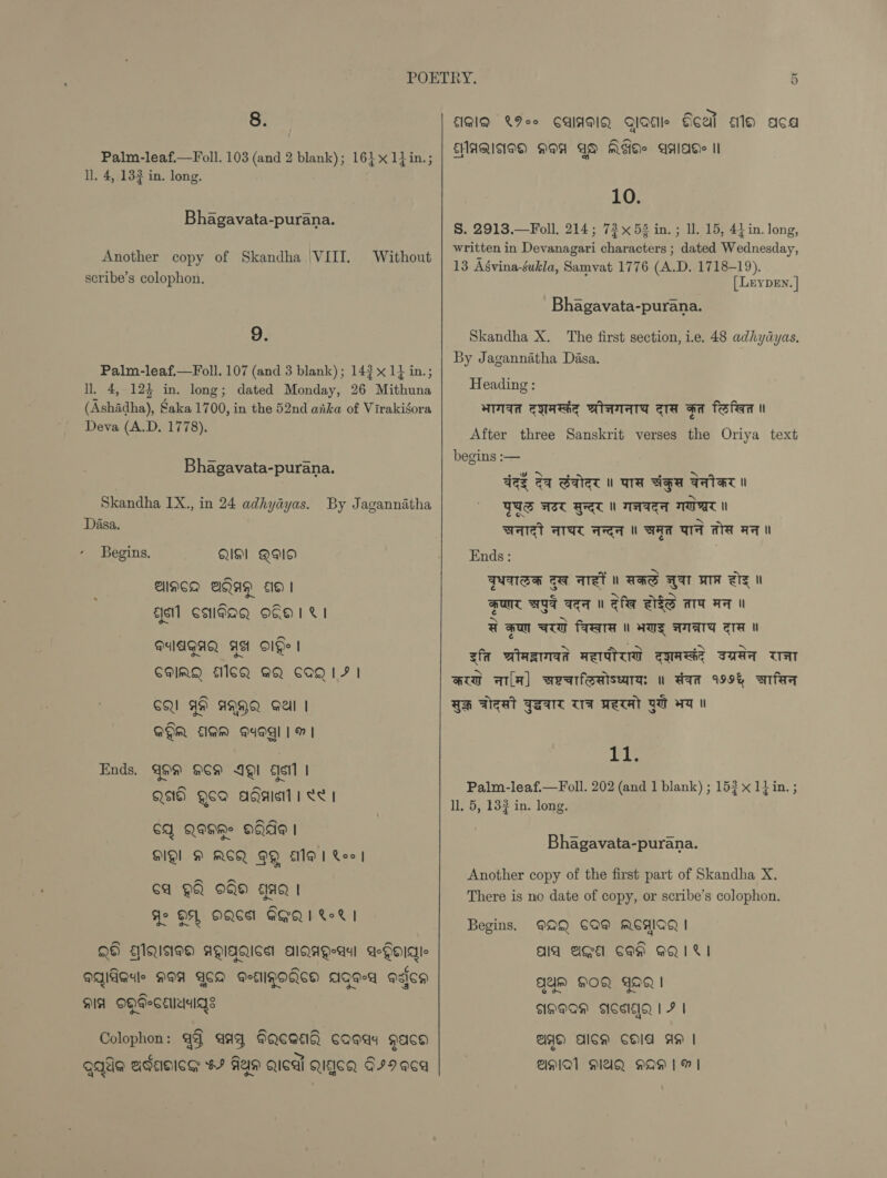 Palm-leaf.—Foll. 103 (and 2 blank); 16} x 1} in.; ll, 4, 132 in. long. Bhagavata-purana. Another copy of Skandha \VIII. Without scribe’s colophon. 9. Palm-leaf.—Foll. 107 (and 3 blank); 14? x 1} in.; ll. 4,-124 in. long; dated Monday, 26 Mithuna (Ashidha), Saka 1700, in the 52nd aka of Virakigora Deva (A.D, 1778). Bhagavata-purana. Skandha IX., in 24 adhyayas. Dasa. By Jagannatha Begins, QS] QO ANCA BQAQ © | gsi] Cadag o€0 1%! MUAGAQ AA O1De | ~~ CMIAQ E1GQ GQ CAQ1F | GQ YH ANQQ Sail | QQ EIQM D4OQl | m | Ends. 499 C9 IOI «sil | n~ Qs Qe agaie 1 <e1 SA Q@HRe OFA | DQ! M RCQ OQ Al Xoo 6a QQ OO AQ | Jo DA OQGS GGQW LI QH MQIiNeoH AMIAQICS AlQAgea aGaidle aqideule MAA ACM gEIGOACO Aae-a adica HA OHPSCeesgs Colophon: 93 aay GQcaei caeay gace qaale adacice #9 Fas gical Qigcg 679 eCa EMAQINED NAA AS MSI! AAlaAee II 10. S. 2913.—Foll. 214; 72x53 in. ; ll. 15, 4} in. long, written in Devanagari characters ; dated Wednesday, 13 Agvina-sukla, Samvat 1776 (A.D. 1718-19). [LeypEn. | Bhagavata-purana. Skandha X. The first section, ie. 48 adhydayas, By Jagannatha Dasa. Heading : aad TWRSAE BisVTATA ata aa fofean ut After three Sanskrit verses the Oriya text begins :— qez cq Galet u ara saa AATAT Nl TUS AIC RT ATTA TAT WAT AAC AA BAA UT ATA AT Ends : | FUATSH TI AST u AHS AAT WTA zz Nl HUNT HIT TTA UW Sha VES ATA AA Il @ gon GUT PATA ul AUS ATATS aa zfa wiasmad Reiter eyaed saaa TAT aia ala) searfeaiseara: u dam 199% wtfea GH Teat FAINT WA WeTat YA wT gia Palm-leaf.—Foll. 202 (and 1 blank) ; 153 x 1} in. ; ll. 5, 132 in. long. Bhagavata-purana. Another copy of the first part of Skandha X. There is no date of copy, or scribe’s colophon. MAQ CAD MEW | AIA AGE CMH QQURI Begins. gym GOQ FaQ | AHAAD ACSEQ 1 F | UA) Alcs CHla AH | AMAL MAUQ AQAA | |