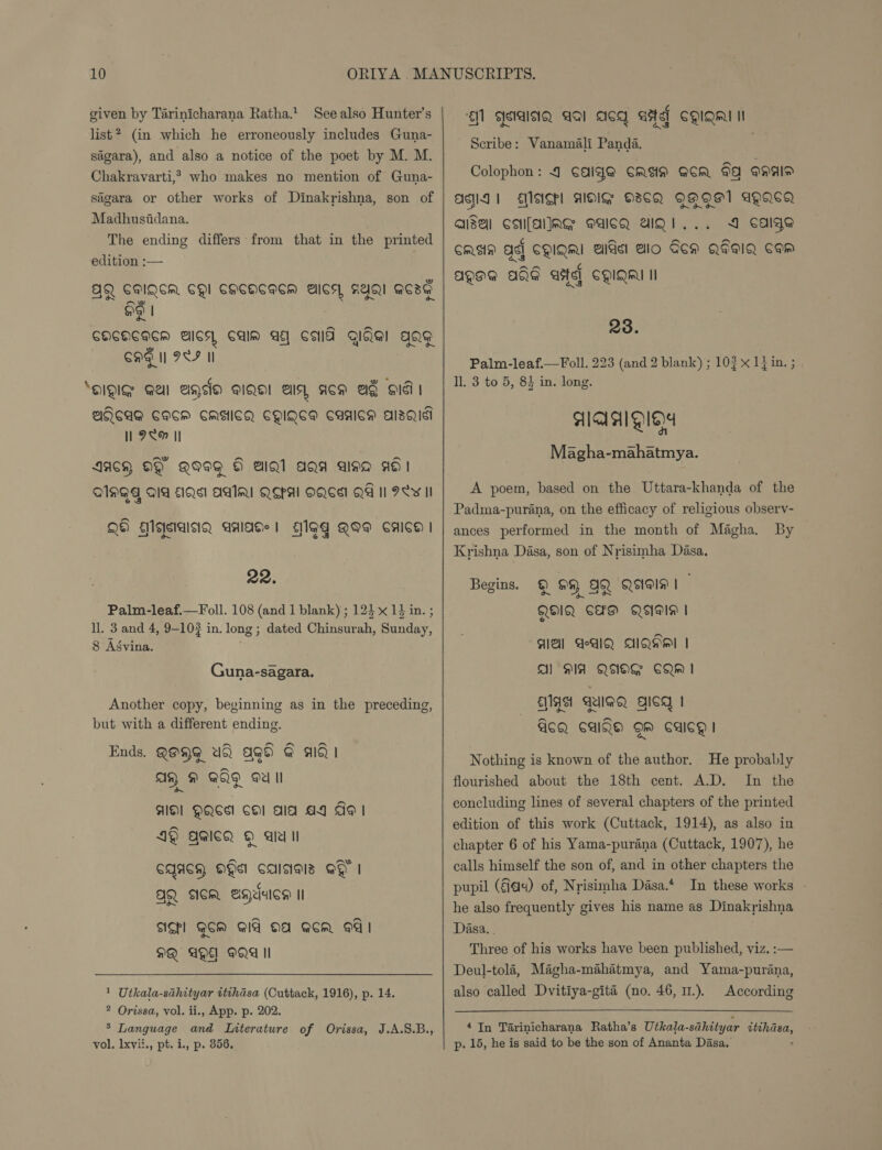 See also Hunter's list? (in which he erroneously includes Guna- sigara), and also a notice of the poet by M. M. Chakravarti,* given by Tarinicharana Ratha.* who makes no mention of Guna- sagara or other works of Dinakrishna, son of Madhusiidana. The ending differs from that in the printed edition :— ase ot CHI CHEOHEIEM Als), RAQI QCsG Og) CHCOCHEH AICS, Calm AE CMG Iai aag Cag I OSF I ‘QIQIG Al age aiQel els, acm Ae HIG PHRCAG CQCH CAGICQ CQIQES CUAICM AlsQual I 98H II lant AACH OY QIWeG OH aAlQl aga asa ad QAMGT AIA AQ AAR QSPA OQSST QA I PL¥ II oN Qe) Ellejsialcicy gAlaGe | — fgg QI® CaAlco | 22. Palm-leaf.—Foll. 108 (and 1 blank) ; 125 x 14 in. ; ll. 3 and 4, 9-10# in. long ; dated dines, saeite 8 Agvina. Guna-sagara. Another copy, beginning as in the preceding, but with a different ending. Ends. QOHG Uh agd @ alQ | As, 9 GQ Oe II HO! QQSA COl ala AY AI 49 agicQ } ale Il ~ CQASH OH calsiais @ | JQ scm eagauca i sIghl GoM GIA OA GCR 4! MQ AQ OQA II 1 Utkala-sahityar itihasa (Cuttack, 1916), p. 14. 2 Orissa, vol. ii., App. p. 202. ’ Language and LInterature of Orissa, J.A.S.B., Al geiaisig aai acq aitef CQIQm Ne Scribe: Vanamali Panda. Colophon: 4 CAIgS CASIN GCR Gq QNAIP ANI 1 AIS] AIG O8CQ QAQE1 AQacg aisei csufallag eaicQ aiQi... 4 cage CASA Ag CQIQMI AIG Alo Gen QFaIQ Cow a ty 7S (4 AQAE AGG ase] CQIQAI Il 23. Palm-leaf—Foll. 223 (and 2 blank) ; 103 x 1} in. ; ll. 3 to 5, 84 in. long. AIAAIOIe)4 an Magha-mahatmya. A poem, based on the Uttara-khanda of the Padma-purana, on the efficacy of religious observ- ances performed in the month of Magha. By Krishna Dasa, son of Nrisimha Dasa. Begins. © 99 AQ Qagls! o~ QHIQ CHP QIU | AA AWAQ AQHA | Al DIA QAOG CQM I AAA GIQQ gicg | GoQ Cala gm culcg | Nothing is known of the author. He probably flourished about the 18th cent. A.D. In the concluding lines of several chapters of the printed edition of this work (Cuttack, 1914), as also in chapter 6 of his Yama-purana (Cuttack, 1907), he calls himself the son of, and in other chapters the pupil (a4) of, Nrisimha Dasa.* In these works - he also frequently gives his name as Dinakrishna Dasa. . Three of his works have been published, viz. :— Deul-tola, Magha-mahatmya, and Yama-purana, also called Dvitiya-gité (no. 46, 11.). According 4 In Tarinicharana Ratha’s Utkala- -sahityar bl!