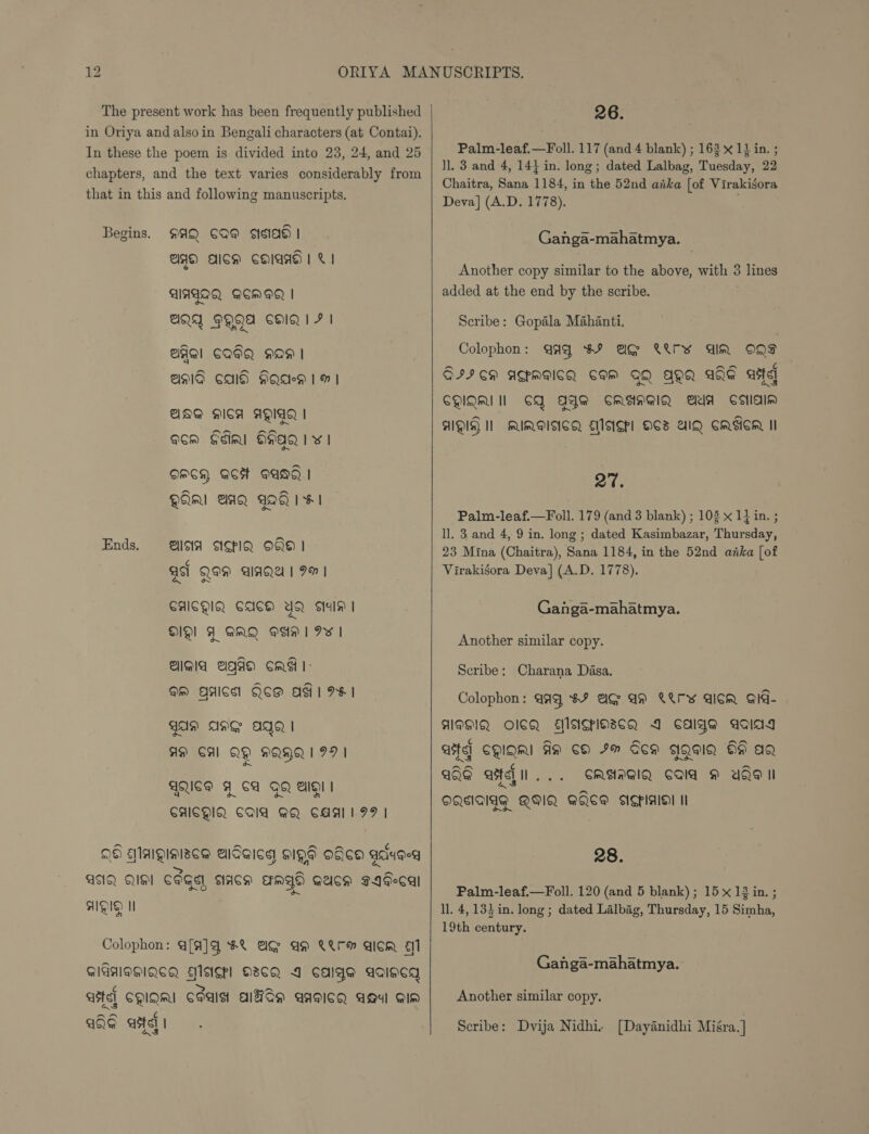 The present work has been frequently published in Oriya and alsoin Bengali characters (at Contai). In these the poem is divided into 23, 24, and 25 chapters, and the text varies considerably from that in this and following manuscripts. AQ CQ@ ss | 29 AICH CHIANG | © | Begins. AIAGAQN QCM | Q1QA 9@QHA CHIQIF | BAI CQIQ HOH | AMA CAG HAQAeD 1H | ANA MICA AVIA | acm Sdinl HHAQ 1 v | OMCH, ACH ANd | QAM AAQ AQ 1 HI Ends. laa ASIQ O86 1 asl Qe aIAQA | 9% | CAICDIQ, CAUCE) et) Sal | DID! FY GRQ Oh | Iw | Agia agaa Cad l- OM AACS QOS AG 1 IF I GAN ANG AGO | AM CAL QQ HQHQ ID | WQIGS FY CA QQ Ale | CAIGHIQ. COA GQ CAALIPP | QH Maigiaise@ alSeica HIQs Oca gauged =. a a AIQ QS] COGS ACH ErMYD GucH g4decal nN AIQID I Colophon: Q[4]q 8X AG AM ®WrH Qicm 1 GIGHOHIQCA Elsispl O3CQ A cage agincg ate] CQIQRI CSaIst AITSH aAgICQ Aaxl Gin AD ¢ aE astel |  26. Palm-leaf.—Foll. 117 (and 4 blank) ; 163 x 11 in. ; ll. 3 and 4, 14} in. long; dated Lalbag, Tuesday, 22 Chaitra, Sana 1184, in the 52nd aka [of Virakigora Deva] (A.D. 1778). Ganga-mahatmya. Another copy similar to the above, with 3 lines added at the end by the scribe. Scribe: Gopala Mahanti. Colophon: @aq $F AG rv dim ONS SII CH ATMAICQ SAM GQ AQQ ATE arte] CMIQMI Il CQ AAG CRAMGIQ Aaa Selal* AQ I MUMITCA EMASP] OC UIQ CMIICR II 27. Palm-leaf.—Foll. 179 (and 3 blank) ; 108 x 1} in. ; ll. 3 and 4, 9 in. long ; dated Kasimbazar, Thursday, 23 Mina (Chaitra), Sana 1184, in the 52nd anka [of Virakisora Deva] (A.D. 1778). Ganga-mahatmya. Another similar copy. Scribe: Charana Dasa. Colophon: qaq 8% AG AH WWrw GicR aid- AIDGIQ OCR ENAGPIOSCQ 1 calge aald4 at CQIQni An cH Im Gem gWQaIQ OH ag QQE ate... CASAGIQ Cad YAP II DQSIAIAG QHIQ. AQEGW SiCPialeyl tl 28. Palm-leaf.—Foll. 120 (and 5 blank) ; 15 x 12 in. ; l]. 4,133 in. long ; dated Lalbag, Thursday, 15 Simha, 19th century. Ganga-mahatmya. Another similar copy. Scribe: Dvija Nidhi. [Dayanidhi Miéra. ]