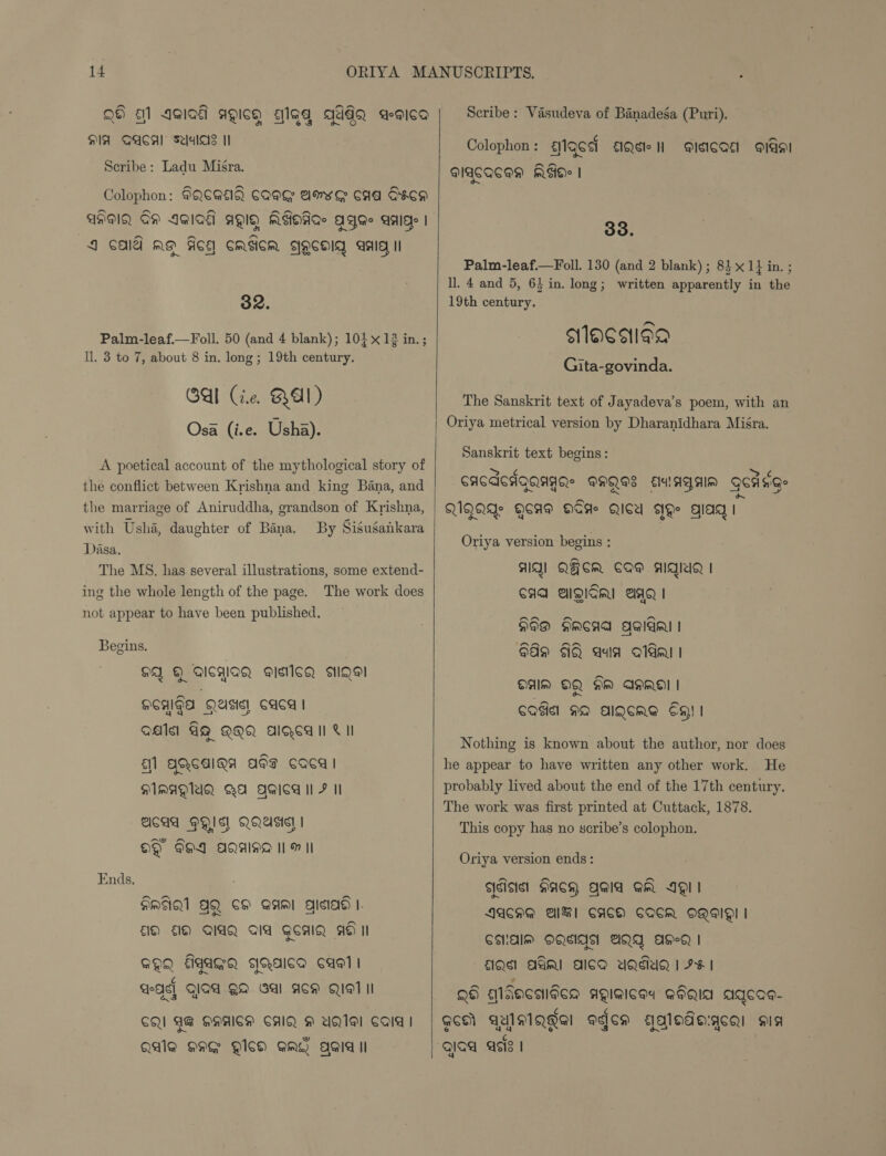 Q9 al Agia agich alga GadqQ a-gica SIA QACAal Saales I Seribe: Ladu Misra. Colophon: GQS@Q Cag awxe caa Geen AHAQ OH IGIO€ aO19 MAOAG AYGe Ide | J CAIU A ACE CASICM FYOCHIQ aaa Il 32. Palm-leaf.—Foll. 50 (and 4 blank); 101x12 in.; Il. 3 to 7, about 8 in. long; 19th century. Gal (ie. RAL) Osa (i.e. Usha). A poetical account of the mythological story of the conflict between Krishna and king Bana, and the marriage of Aniruddha, grandson of Krishna, with Usha, daughter of Bina. By Sisugankara Dasa. The MS. has several illustrations, some extend- ing the whole length of the page. The work does not appear to have been published. Begins. OA Q AICMIAQ PIsi1cQ AIQeI “-~ HEAIGA QUsis)! CAC | Qe AQ QQQ AOC I! CI El] AQGAIQA APT CAQCd | MAMAQUQ QA QQica ll F Il AICAA HIS. QQUA | OQ FHI AQAIND IM II Ends. HINA AQ SH Sami gisiad |. 1 1) GIAQ AIA GCAIQ AS II GQQ figaGq daaica cag! 4 VAs] GIQd QA GAl ACM QIAT II CQI AG QAAIGH CAIQ H UQIA! Cala | QAIQ HAE QISa QA? Agia Il    Scribe: Vasudeva of Banadega (Puri). Colophon: g1Q64 AQete nN @ieicad gal MIACQCAD MEIO> | 33. Palm-leaf.—Foll. 130 (and 2 blank) ; 84. 1} in. ; ll. 4 and 5, 6} in. long; written apparently in the 19th century. sMacaian Gita-govinda. The Sanskrit text of Jayadeva’s poem, with an Oriya metrical version by Dharanidhara Misra. Sanskrit text begins: CACeAgaagas @HQSS cuIAgeIM gErng- QIQAIs QCA@ OSH QIU We gag | Oriya version begins : AQ] QFCm COM AghiQ | CAA AQSRI AAQ | eX HI@® ARCAA Agida | 899 AQ ava oda! OAM OQ fm AMMO | COG NO AIQCRA CH! 1 Nothing is known about the author, nor does he appear to have written any other work. He probably lived about the end of the 17th century. The work was first printed at Cuttack, 1878. This copy has no scribe’s colophon. Oriya version ends : adisist HaCH Qala Gm III AACAG Al CACH CQCR OQ! | CHAM DQIAA WQQA AH-d | QA AAI ACA UQMuaQ | H¥ | Q6) gidacsiées AQAICEY QIQIA AIGCQe- QCA AUISIQgal ages aalodo:gca: sis gjaa acts |