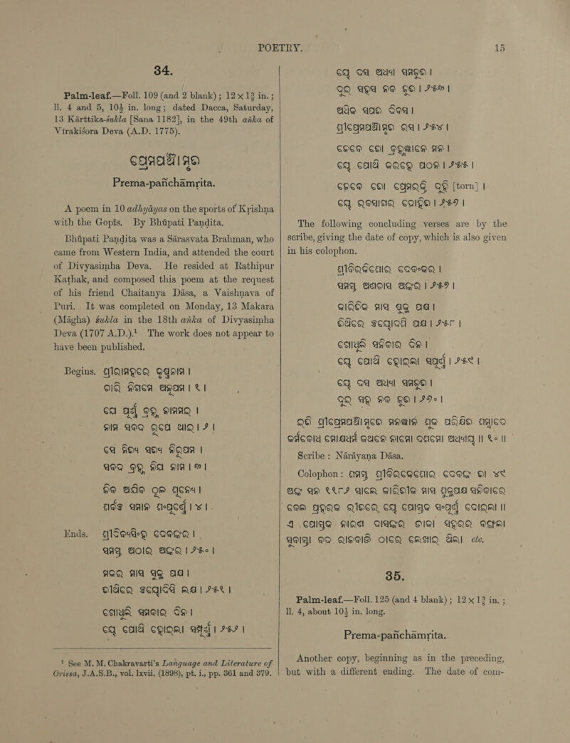 34. Palm-leaf.—Foll. 109 (and 2 blank); 12 x 12 in. ; ll. 4 and 5, 104 in. long; dated Dacca, Saturday, 13 Karttika-sukla [Sana 1182], in the 49th anka of Virakisora Deva (A.D. 1775). CAAA AG Prema-pafchamrita. A poem in 10 adhyayas on the sports of Krishna with the Gopis. By Bhipati Pandita. Bhipati Pandita was a Sarasvata Brahman, who came from Western India, and attended the court of Divyasimha Deva. He resided at Rathipur Kathak, and composed this poem at the request of his friend Chaitanya Dasa, a Vaishnava of Puri. It was completed on Monday, 13 Makara (Magha) gwk/a in the 18th arka of Divyasimha Deva (1707 A.D.) The work does not appear to have been published. Begins. AMQIAQCQ GAnia | Old seca aga | &amp; | ¢ Ga ash OO, DIAAQ | MIA ADO Qed IQ F | ca Goa ada HQAM AQQ OQ HA aIA1 MI 99 ade om acau! re ¢ ¢ £19gq AIS) EleQCe| Let's Ends. aleau@eQ CQEGQ | AAY, PON AGQR | IK | HQQ AA AQ adi OQIACQ SCQIGd MA! IKE | CAYUM AAMQ OO | CQ CAA CQIQRI AE] | 7S |  1 See M. M. Chakravarti’s Language and Literature of Orissa, J.A.S.B., vol. lxvii. (1898), pt. i., pp. 861 and 379.   CQ OA lal AAPO | QQ ANA ME HO 1 IMI ade aa Ged | AISQAAAIA QA | HY | CHOM COl HQAICH AA | CY CAIY GQCQH AOM | HHH | CHEM CO CAAQG QQ [torn] | CY QIAINQ CAIN | FFI | The following concluding verses are by the scribe, giving the date of copy, which is also given in his colophon. EMIFQACEIQ CAME | AAD ANOA ASQ | F&amp;F | QlQOe aa ag ag HASH sogiad adi Her | CAMYM ANMIQ OH | cq cal cQiqnl age] | A6< | CQ OG ela! AAQO | GQ AQ 99 9O1I9| QH Aleqnagigqch aaig do aja sigica Qdcol Cals GUSH ICAI GEICAI ela] Re I” Scribe : Narayana Dasa. Colophon: AA A1FQEACEIQ CAG Ol we AIG AD CLI AicR GIQHIE ala gag aheicg CAM AQAE QCA CY CAIge age] COIQMI II J CAIYS HQ AAGQ Gl AQQQ Mm AM! PQ QMS OICQ CMEHIQ mi ete. 35. Palm-leaf.—Foll. 125 (and 4 blank) ; 12 x 12 in. ; ll, 4, about 103 in. long. Prema-panchamrita. Another copy, beginning as in the preceding, but with a different ending. The date of com-