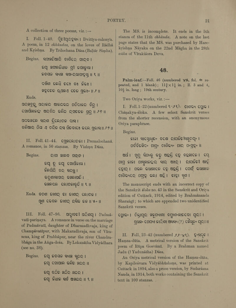 A collection of three poems, viz.:— I Foll. 1-40. Go1gagad! Dvitiya-rahasya. A poem, in 12 chhdndas, on the loves of Radha and Krishna. By Trilochana Dasa (Baliar Simha), Begins. asradial aidicg age | HQ AKMHUID 1 Hepes | DOAN AIA ASHQASPHY, MC II Qdicl HMA OCS 3 AGI | AQCHH AAI COM QGse Il 7 Il Ends. AQAPY, AQINA Ainaaa adaina FQ CMAAING BQIQ] QMO QOH AQ 179 II AQWAACM AQS GoRIoM aia! aMAlQ Ga 4 oo Qa dagics acm ggiall 77 II II. Foll. 41-44. ¢aacmioe| | Premalochana. A romance, in 50 stanzas. By Vishnu Dasa. Begins. QU AlIMG AQH | 4 © OQ soldi | HMA OQ aQg | AQSAANQ AAMlAg | QAMAM CRIOMIGH II © II Ends. 99¢1 QISIQ Ol MISIQ CMIOM | QS1 CAEN HIMQ QAQ OM II Se II If. Foll, 47-96. agieo1 ageiq! Padmi- vati-parinaya. A romance in verse on the marriage of Padmavati, daughter of Dharmadhvaja, king of Champavatipur, with Makaradhvaja, son of Vira- bhaga in the Anga-dega. By Lokanatha Vidyadhara (see no. 38). | Begins. 99 9929 aid GaQ | MA CHldlM QMO AQ II OQ PaO AIQ AIQ | OQ FUN AF BAQQ | Vil    21 The MS. is incomplete. It ends in the 5th stanza of the 11th chhanda. A note on the last page states that the MS. was purchased by Hare- krishna Nayaka on the 22nd Magha in the 28th anka of Virakigora Deva, 48. Palm-leaf.—Foll. 46 (numbered w¥, fol. % re- peated, and 1 blank); 11$x14 in.; ll. 3 and 4, 104 in. long ; 19th century. Two Oriya works, viz. :— I. Foll. 1-22 (numbered &amp;-9%). OIgIG@4 CEG | Chanakya-sloka, A few select Sanskrit verses from the shorter recension, with an anonymous Oriya paraphrase, Begins, Hal ACWlUHe ACA QIAKHlAWOgs | MFIOACe Elle O1GIGde EQ lege Il ¢ lo a QAl IQ Geng GQ AQy CQ sanlcm! CY QIISal ep CQIQI JAM QUIAICM CQ BQH! CAQ Galas OITGICQ AISPQ SMI AQ OQ! As | The manuscript ends with an incorrect copy of the Sanskrit s/oka no. 43 in the Sanskrit and Oriya edition of Cuttack, 1914, edited by Brahmananda Sharangi; to which are appended two unidentified Sanskrit verses. CHG | OHIQQ AEs MAicteaAlOcal QQ | ~ Be Ae CEA! MISSI Saas (7) CAAH!e AQ HI II. Foll, 23-42 (numbered » 9—yQ). Hage | Hamsa-dita, A metrical version of the Sanskrit poem of Ripa Gosvami. Jadu (? Yadunatha) Dasa. An Oriya metrical version of the Hamsa-dita, by Kapilesvara Vidyabhishana, was printed at Cuttack in 1894, also a prose version, by Sudarsana Nanda, in 1914, both works containing the Sanskrit text in 100 stanzas. - By a Brahman named