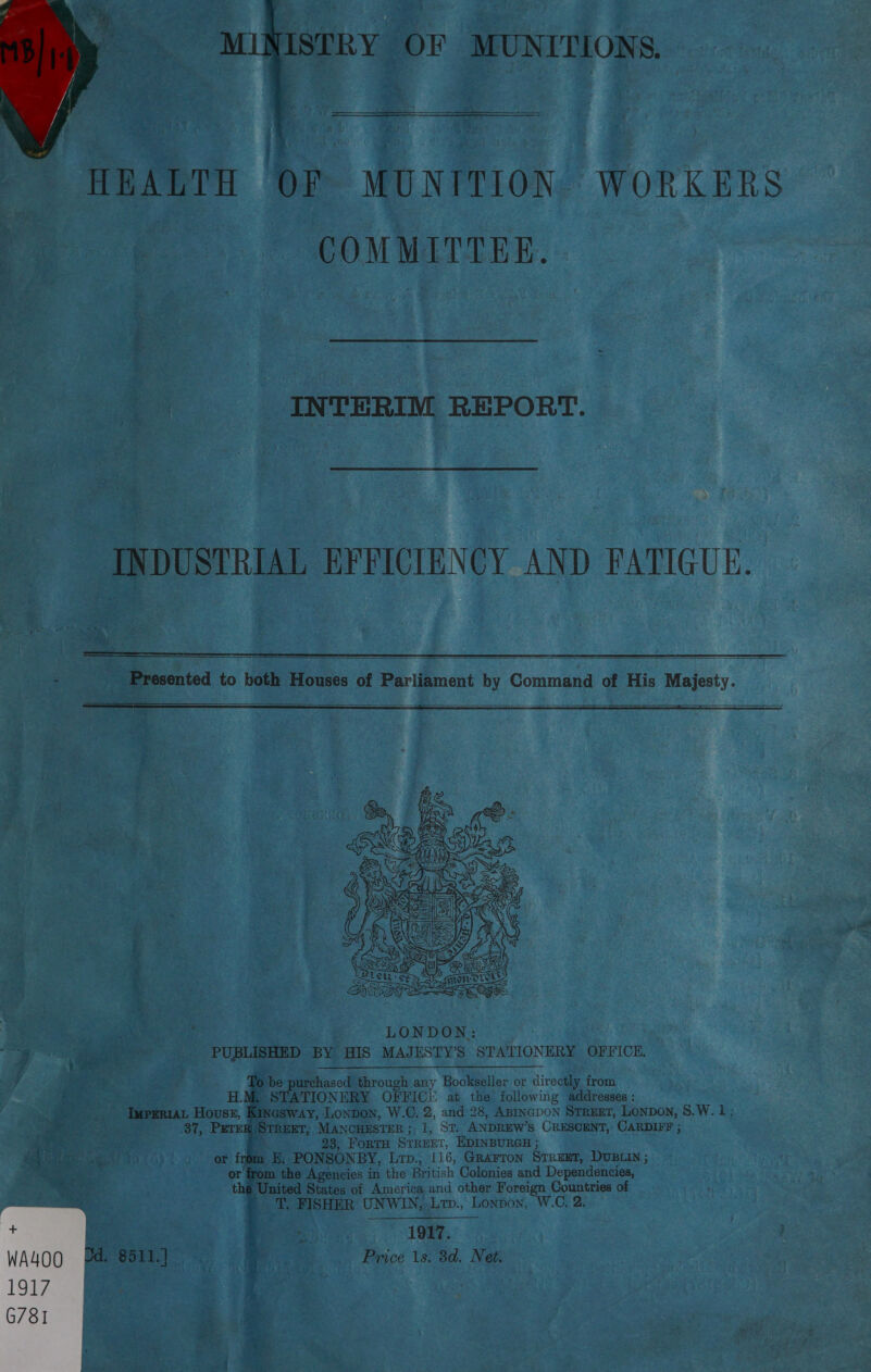a ‘MINISTRY OF MUNITIONS.  HEALTH OF MUNITION. WORKERS COMMITTEE. | INTERIM REPORT. ~ : INDUSTRIAL EFFICIENCY AND FATIGUE.   Presented to both Houses of Parliament by Command of His Majesty.     To be purchased through any Bookseller or directly from H.M, STATIONERY OFFICE at the following addresses : ImprRiAL Houses, Kingsway, Lonpon, W.C. 2, and 28, Agincpon Street, Lonpon, 8.W. 1 ; 37, PETER STREET, MANCHESTER; 1, St. ANDREW'S CRESCENT, CARDIFF ; 23, FoRTH STREET, EDINBURGH ; ee a m SSS? or from E; PONSONBY, Lrp., 116, Grarton Street, DUBLIN ; or'from the Agencies in the British Colonies and Dependencies, thé United States of America and other Foreign Countries of T. FISHER UNWIN,.Ltp., Lonpon, W.C, 2. 1917. a Price 1s. 8d. Net. ps a “gore ad 