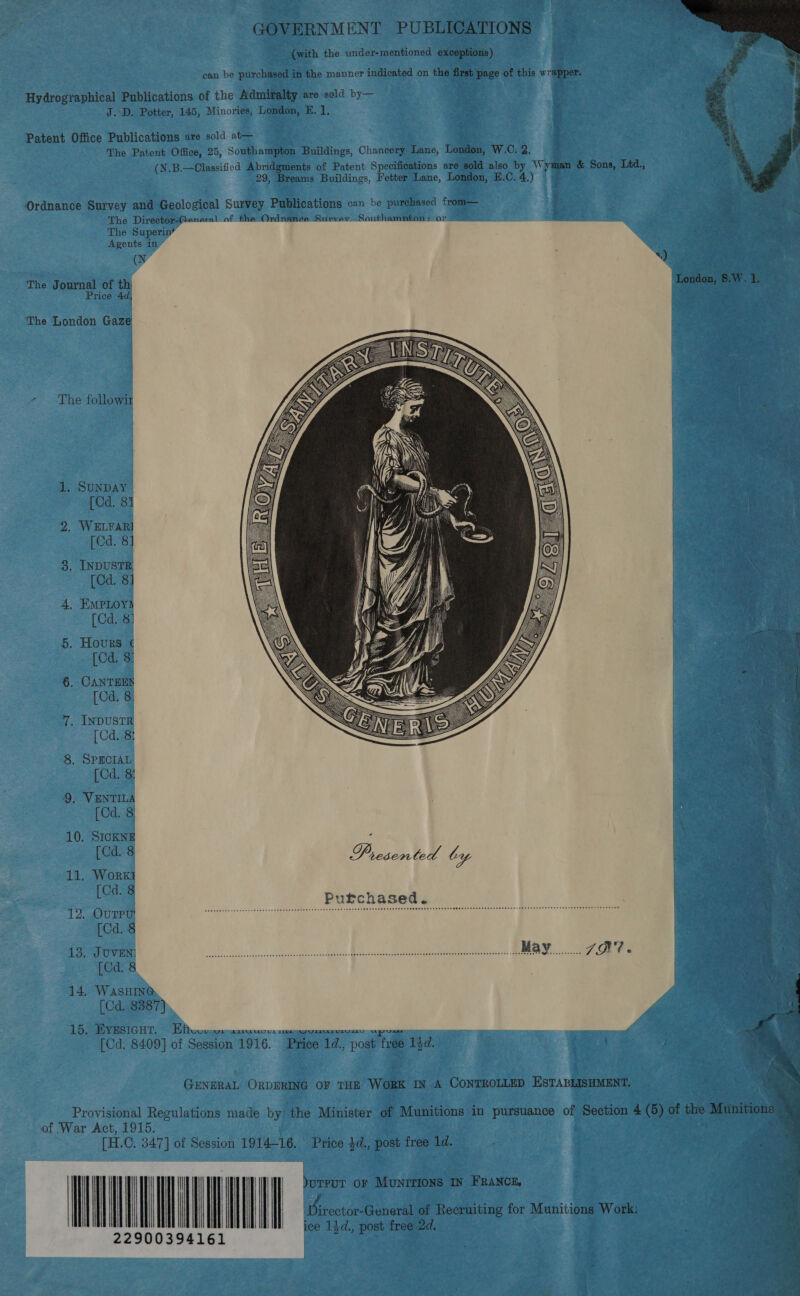 GOVERNMENT PUBLICATIONS (with the under-mentioned exceptions) can be purchased in the manner indicated on the first page of this wrapper. Hydrographical Publications of the Admiralty are seld by— J.D. Potter, 145, Minories, London, FE. ], Patent Office Publications are sold at— The Patent Office, 25, Southampton Buildings, Chancery Lane, London, W.C. 2. (N.B.—Classificd Abridgments of Patent Specifications are sold also by Wyman &amp; Sons, Ltd., 29, Breams Buildings, Fetter Lane, London, E.C. 4.)  Ordnance Survey and Geological Survey Publications can be purchased from— The Director-General of the Ordnance Survev.-Southamnton: or The Superin* Agents in ” ey : The Journal of th London, 8.W. 1, Price 4d, | The London Gaze The followir   Toy 1. SunDAY SS [Cd. 81 2. WELFARI [Cd. 8] 8. INDUSTR [Cd. 8] 4, EMPLOYS | [Gd. 8: | 5. Hours ¢ . * : [Cd. 8: | ; | j 6. CANTEES  [Cd. 8: | 7. INDUSTR [Cd. 8: 8, SPECIAL [Cd. 8: 9, VENTILA [Cd. 8) 10. SICKNE E [Cd. 8 Presented ty 11. Work} Cd. 8 l Purchased. 12 OuTPU! Leloda the icadueadadeni ool didusse dese ¥as dane oh steenanitatens@u ceauslisvoabeshewawensessarWiesisnsteceaisesioca- sinseaesi03 00 50tisaimasiapa thers aM [Cd. 8 13. JOVEN) Sie. © ete IES BS 2 ee |) meme 2M IR. [Cd. 8 | | 14. WasHING [Cd. 8887) ; 15. EYESIGHT. = Wh BLLAUD UL LOD WW VALAMALULY ELD a ae y a 4 [Cd. 8409] of Session 1916. Price 1d., post free 1)d. | : GENERAL ORDERING OF THE WoRK IN A CONTROLLED ESTABLISHMENT. ‘ = ; es , ; aes % Provisional Regulations made by the Minister of Munitions in pursuance of Section 4 (5) of the Munitions Ns of War Act, 1915. ‘ [H.C. 347] of Session 1914-16. Price $d., post free 1d. ; % | LTV | | | arr or MuNITIONS IN FRANCE, J | | | | | | \| ‘Director-General of Recruiting for Munitions Work: ice 14¢., post free 2d. 22900394161 ee Sm