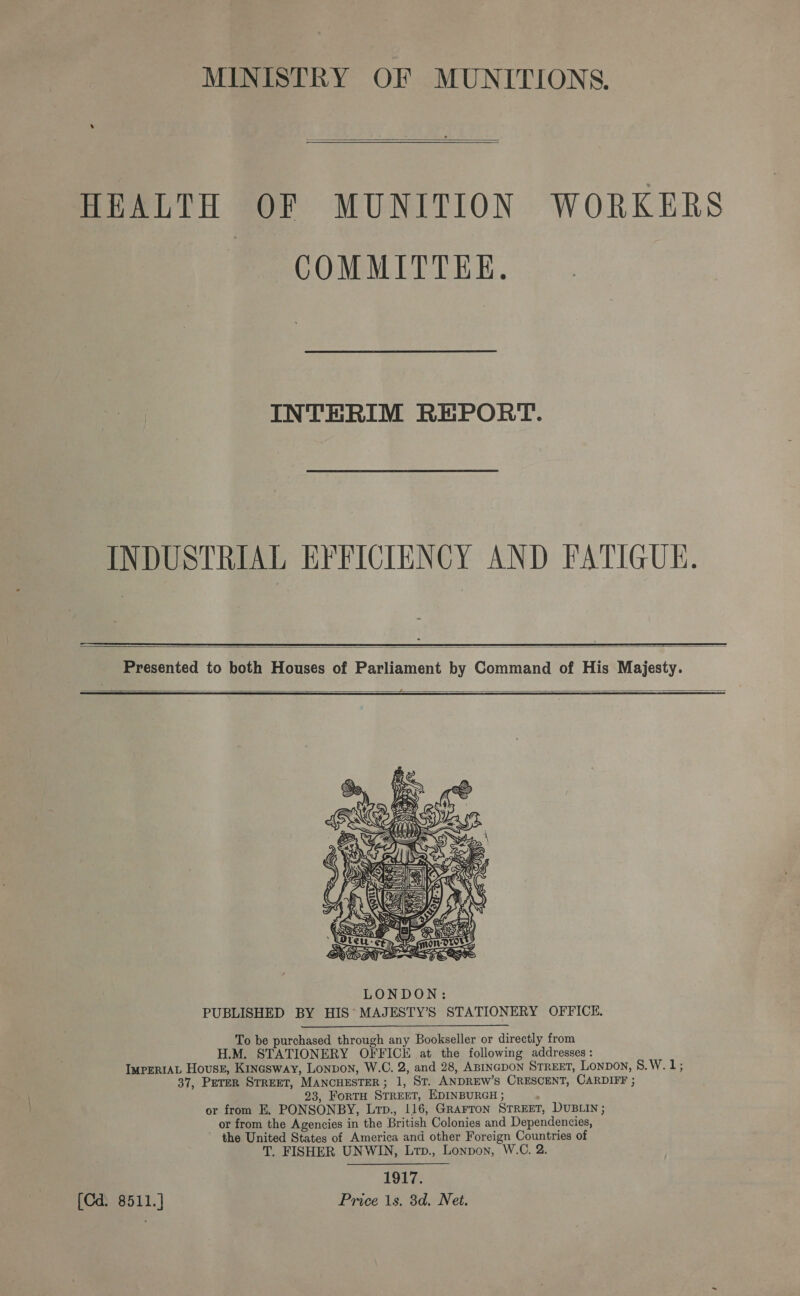  HEALTH OF MUNITION WORKERS COMMITTEE. INTERIM REPORT. INDUSTRIAL EFFICIENCY AND FATIGUE.  Presented to both Houses of Parliament by Command of His Majesty.   To be purchased through any Bookseller or directly from H.M. STATIONERY OFFICE at the following addresses : IurErtAL House, Kinasway, Lonvon, W.C. 2, and 28, ABINGDON STREET, Lonpon, 8.W. is 37, PETER STREET, MANCHESTER; 1, St. ANDREW’S CRESCENT, CARDIFF ; 23, FoRTH STREET, EDINBURGH ; or from E. PONSONBY, Lrp., 116, GRAFTON STREET, DUBLIN ; or from the Agencies in the British Colonies and Dependencies, the United States of America and other Foreign Countries of T. FISHER UNWIN, Lrtp., Lonpon, W.C. 2. 1917. [Cd. 8511.] Price 1s. 3d. Net.