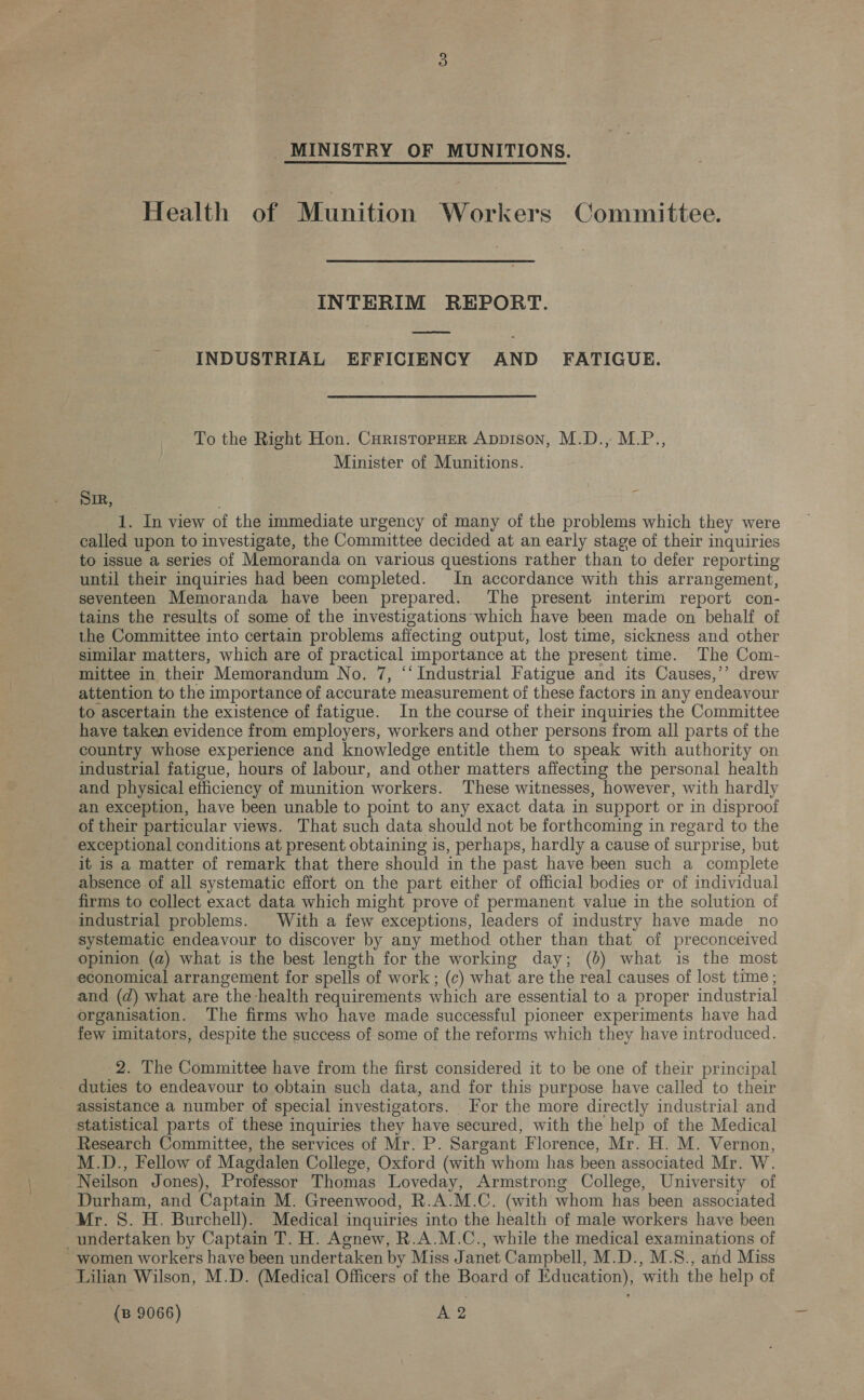Health of Munition Workers Committee. INTERIM REPORT. INDUSTRIAL EFFICIENCY AND FATIGUE. To the Right Hon. CuristopHeR Appison, M.D., M.P., Minister of Munitions. SIR, . f 1. In view of the immediate urgency of many of the problems which they were called upon to investigate, the Committee decided at an early stage of their inquiries to issue a series of Memoranda on various questions rather than to defer reporting until their inquiries had been completed. In accordance with this arrangement, seventeen Memoranda have been prepared. The present interim report con- tains the results of some of the investigations which have been made on behalf of the Committee into certain problems affecting output, lost time, sickness and other similar matters, which are of practical importance at the present time. The Com- mittee in their Memorandum No. 7, “‘ Industrial Fatigue and its Causes,’’ drew attention to the importance of accurate measurement of these factors in any endeavour to ascertain the existence of fatigue. In the course of their inquiries the Committee have taken evidence from employers, workers and other persons from all parts of the country whose experience and knowledge entitle them to speak with authority on industrial fatigue, hours of labour, and other matters affecting the personal health and physical efficiency of munition workers. These witnesses, however, with hardly an exception, have been unable to point to any exact data in support or in disproof of their particular views. That such data should not be forthcoming in regard to the exceptional conditions at present obtaining is, perhaps, hardly a cause of surprise, but it is a matter of remark that there should in the past have been such a complete absence of all systematic effort on the part either of official bodies or of individual firms to collect exact data which might prove of permanent value in the solution of industrial problems. With a few exceptions, leaders of industry have made no systematic endeavour to discover by any method other than that of preconceived opinion (a) what is the best length for the working day; (0) what is the most economical arrangement for spells of work; (c) what are the real causes of lost time; and (d) what are the health requirements which are essential to a proper industrial organisation. The firms who have made successful pioneer experiments have had few imitators, despite the success of some of the reforms which they have introduced. 2. The Committee have from the first considered it to be one of their principal duties to endeavour to obtain such data, and for this purpose have called to their assistance a number of special investigators. For the more directly industrial and statistical parts of these inquiries they have secured, with the help of the Medical Research Committee, the services of Mr. P. Sargant Florence, Mr. H. M. Vernon, M.D., Fellow of Magdalen College, Oxford (with whom has been associated Mr. W. Neilson Jones), Professor Thomas Loveday, Armstrong College, University of Durham, and Captain M. Greenwood, R.A.M.C. (with whom has been associated Mr. 8. H. Burchell). Medical inquiries into the health of male workers have been undertaken by Captain T. H. Agnew, R.A.M.C., while the medical examinations of ~ women workers have been undertaken by Miss Janet Campbell, M.D., M.S., and Miss Lilian Wilson, M.D. (Medical Officers of the Board of Education), with the help of (B 9066) A2