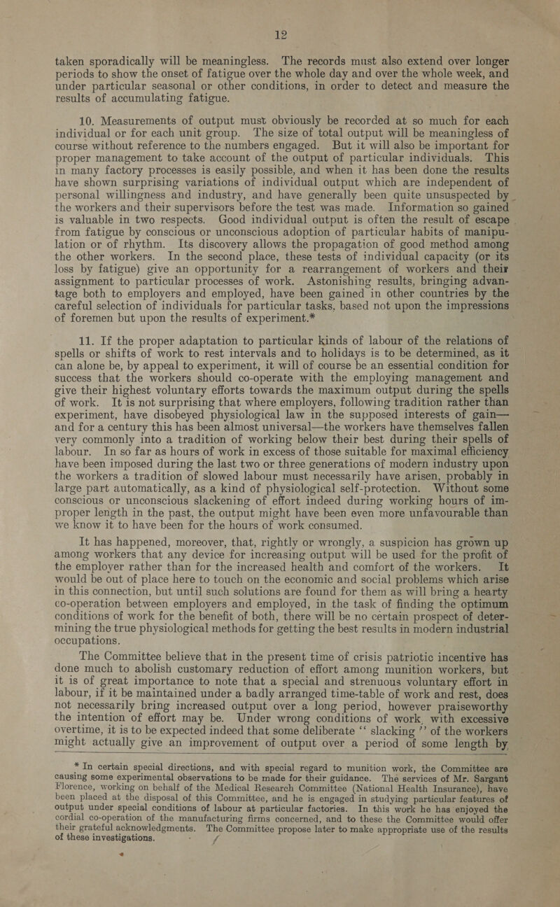 taken sporadically will be meaningless. The records must also extend over longer periods to show the onset of fatigue over the whole day and over the whole week, and under particular seasonal or other conditions, in order to detect and measure the results of accumulating fatigue. 10. Measurements of output must obviously be recorded at so much for each individual or for each unit group. The size of total output will be meaningless of course without reference to the numbers engaged. But it will also be important for proper management to take account of the output of particular individuals. This in many factory processes is easily possible, and when it has been done the results have shown surprising variations of individual output which are independent of personal willingness and industry, and have generally been quite unsuspected by _ the workers and their supervisors before the test was made. Information so gained is valuable in two respects. Good individual output is often the result of escape . from fatigue by conscious or unconscious adoption of particular habits of manipu- lation or of rhythm. Its discovery allows the propagation of good method among the other workers. In the second place, these tests of individual capacity (or its loss by fatigue) give an opportunity for a rearrangement of workers and their assignment to particular processes of work. Astonishing results, bringing advan- tage both to employers and employed, have been gained in other countries by the careful selection of individuals for particular tasks, based not upon the impressions — of foremen but upon the results of experiment.* 11. If the proper adaptation to particular kinds of labour of the relations of spells or shifts of work to rest intervals and to holidays is to be determined, as it can alone be, by appeal to experiment, it will of course be an essential condition for success that the workers should co-operate with the employing management and give their highest voluntary efforts towards the maximum output during the spells of work. It is not surprising that where employers, following tradition rather than experiment, have disobeyed physiological law in the supposed interests of gain— and for a century this has been almost universal—the workers have themselves fallen very commonly into a tradition of working below their best during their spells of labour. In so far as hours of work in excess of those suitable for maximal efficiency have been imposed during the last two or three generations of modern industry upon the workers a tradition of slowed labour must necessarily have arisen, probably in large part automatically, as a kind of physiological self-protection. Without some conscious or unconscious slackening of effort indeed during working hours of im- proper length in the past, the output might have been even more unfavourable than we know it to have been for the hours of work consumed. It has happened, moreover, that, rightly or wrongly, a suspicion has grown up among workers that any device for increasing output will be used for the profit of the employer rather than for the increased health and comfort of the workers. It would be out of place here to touch on the economic and social problems which arise in this connection, but until such solutions are found for them as will bring a hearty co-operation between employers and employed, in the task of finding the optimum conditions of work for the benefit of both, there will be no certain prospect of deter- mining the true physiological methods for getting the best results in modern industrial occupations. The Committee believe that in the present time of crisis patriotic incentive has it is of great importance to note that a special and strenuous voluntary effort in labour, if it be maintained under a badly arranged time-table of work and rest, does not necessarily bring increased output over a long period, however praiseworthy the intention of effort may be. Under wrong conditions of work, with excessive overtime, it is to be expected indeed that some deliberate ‘‘ slacking °’ of the workers might actually give an improvement of output over a period of some length by    * In certain special directions, and with special regard to munition work, the Committee are causing some experimental observations to be made for their guidance. The services of Mr. Sargant Florence, working on behalf of the Medical Research Committee (National Health Insurance), have been placed at the disposal of this Committee, and he is engaged in studying particular features of output under special conditions of labour at particular factories. In this work he has enjoyed the cordial co-operation of the manufacturing firms concerned, and to these the Committee would offer their grateful acknowledgments. The Committee propose later to make appropriate use of the results of these investigations. : f @