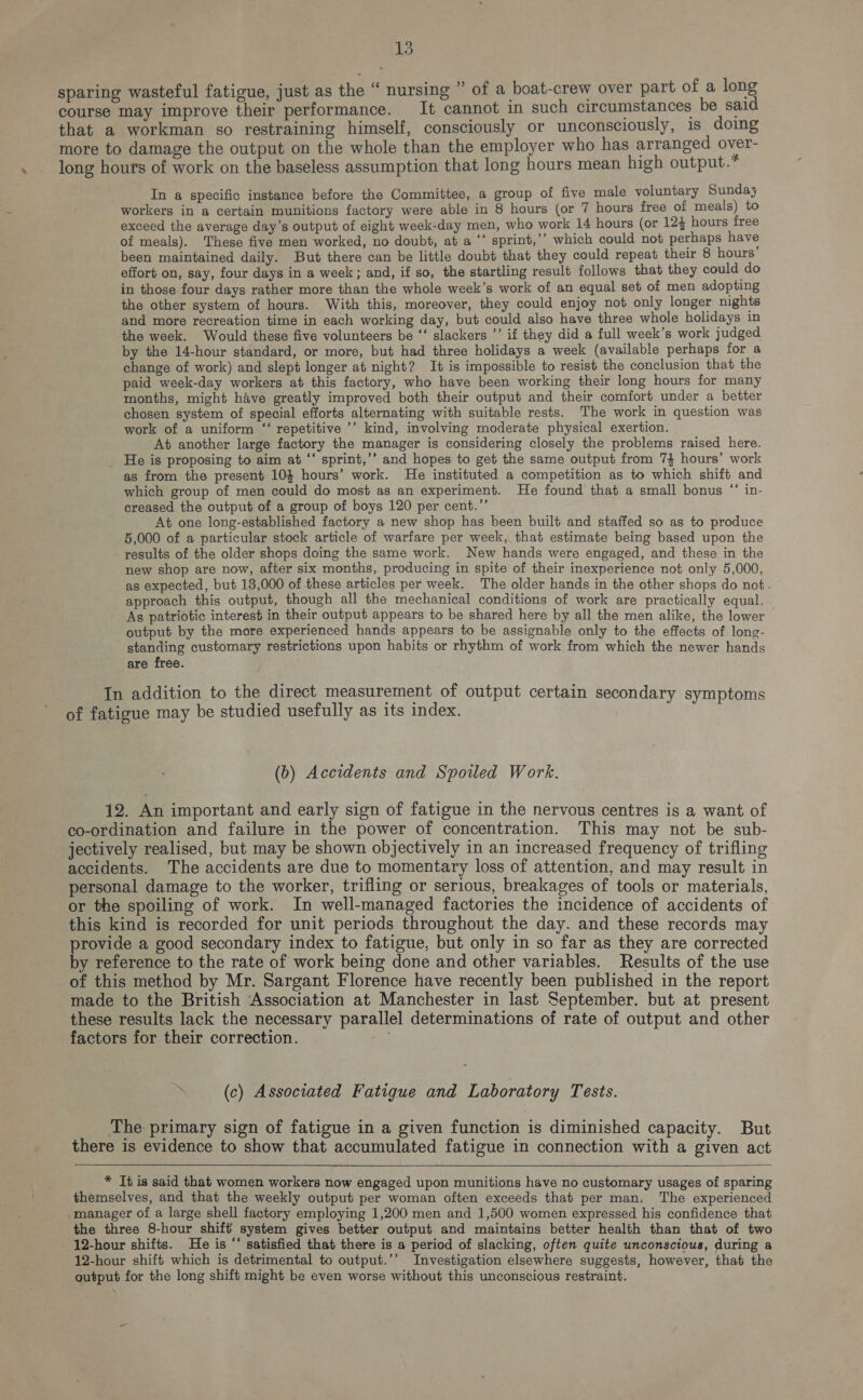 sparing wasteful fatigue, just as the “ nursing ” of a boat-crew over part of a long course may improve their performance. It cannot in such circumstances be said that a workman so restraining himself, consciously or unconsciously, is doing more to damage the output on the whole than the employer who has arranged over- long hours of work on the baseless assumption that long hours mean high output.” In a specific instance before the Committee, a group of five male voluntary Sunday workers in a certain munitions factory were able in 8 hours (or 7 hours free of meals) to exceed the average day’s output of eight week-day men, who work 14 hours (or 124 hours free of meals). These five men worked, no doubt, at a ‘‘ sprint,’’ which could not perhaps have been maintained daily. But there can be little doubt that they could repeat their 8 hours effort on, say, four days in a week; and, if so, the startling result follows that they could do in those four days rather more than the whole week’s work of an equal set of men adopting the other system of hours. With this, moreover, they could enjoy not only longer nights and more recreation time in each working day, but could also have three whole holidays in the week. Would these five volunteers be ‘‘ slackers ’’ if they did a full week’s work judged by the 14-hour standard, or more, but had three holidays a week (available perhaps for a change of work) and slept longer at night? It is impossible to resist the conclusion that the paid week-day workers at this factory, who have been working their long hours for many months, might have greatly improved both their output and their comfort under a better chosen system of special efforts alternating with suitable rests. The work in question was work of a uniform ‘‘ repetitive ’’ kind, involving moderate physical exertion. At another large factory the manager is considering closely the problems raised here. He is proposing to aim at ‘‘ sprint,’’ and hopes to get the same output from 74 hours’ work as from the present 10$ hours’ work. He instituted a competition as to which shift and which group of men could do most as an experiment. He found that a small bonus “ in- creased the output of a group of boys 120 per cent.’’ At one long-established factory a new shop has been built and staffed so as to produce 5,000 of a particular stock article of warfare per week, that estimate being based upon the results of the older shops doing the same work. New hands were engaged, and these in the new shop are now, after six months, producing in spite of their inexperience not only 5,000, as expected, but 13,000 of these articles per week. The older hands in the other shops do not. approach this output, though all the mechanical conditions of work are practically equal. As patriotic interest in their output appears to be shared here by all the men alike, the lower output by the more experienced hands appears to be assignable only to the effects of long- standing customary restrictions upon habits or rhythm of work from which the newer hands are free. In addition to the direct measurement of output certain secondary symptoms of fatigue may be studied usefully as its index. (b) Accidents and Spoiled Work. 12. An important and early sign of fatigue in the nervous centres is a want of co-ordination and failure in the power of concentration. This may not be sub- jectively realised, but may be shown objectively in an increased frequency of trifling accidents. The accidents are due to momentary loss of attention, and may result in personal damage to the worker, trifling or serious, breakages of tools or materials, or the spoiling of work. In well-managed factories the incidence of accidents of this kind is recorded for unit periods throughout the day. and these records may provide a good secondary index to fatigue, but only in so far as they are corrected by reference to the rate of work being done and other variables. Results of the use of this method by Mr. Sargant Florence have recently been published in the report made to the British Association at Manchester in last September. but at present these results lack the necessary parallel determinations of rate of output and other factors for their correction. (c) Associated Fatigue and Laboratory Tests. The primary sign of fatigue in a given function is diminished capacity. But there is evidence to show that accumulated fatigue in connection with a given act  * Tt is said that women workers now engaged upon munitions have no customary usages of sparing themselves, and that the weekly output per woman often exceeds that per man. The experienced -manager of a large shell factory employing 1,200 men and 1,500 women expressed his confidence that the three 8-hour shift system gives better output and maintains better health than that of two - 12-hour shifts. He is “‘ satisfied that there is a period of slacking, often quite unconscious, during a 12-hour shift which is detrimental to output.’’ Investigation elsewhere suggests, however, that the output for the long shift might be even worse without this unconscious restraint.