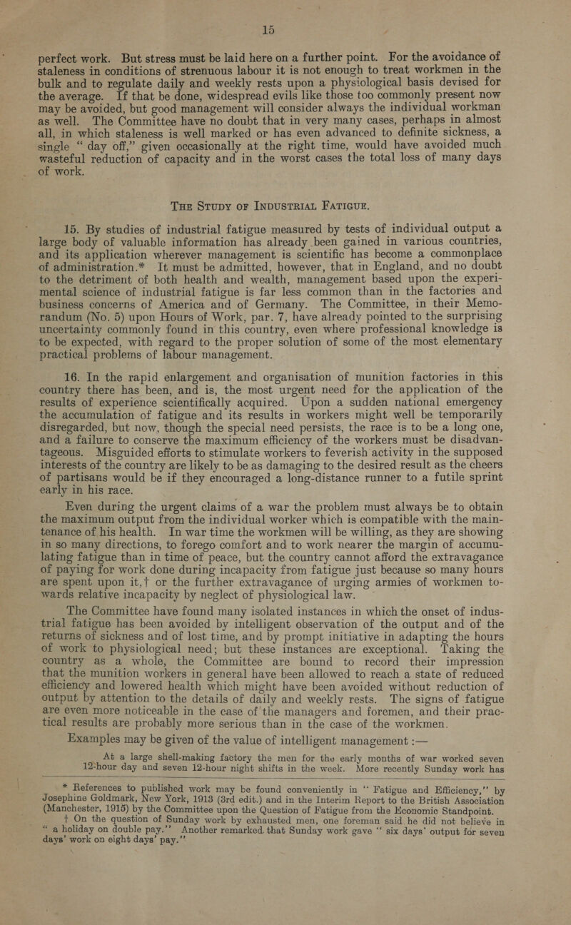 perfect work. But stress must be laid here on a further point. For the avoidance of staleness in conditions of strenuous labour it is not enough to treat workmen in the bulk and to regulate daily and weekly rests upon a physiological basis devised for the average. If that be done, widespread evils like those too commonly present now may be avoided, but good management will consider always the individual workman as well. The Committee have no doubt that in very many cases, perhaps in almost all, in which staleness is well marked or has even advanced to definite sickness, a single “ day off,” given occasionally at the right time, would have avoided much wasteful reduction of capacity and in the worst cases the total loss of many days of work. Tue Strupy oF INDUSTRIAL FATIGUE. 15. By studies of industrial fatigue measured by tests of individual output a large body of valuable information has already been gained in various countries, and its application wherever management is scientific has become a commonplace of administration.* It must be admitted, however, that in England, and no doubt to the detriment of both health and wealth, management based upon the experi- mental science of industrial fatigue is far less common than in the factories and business concerns of America and of Germany. The Committee, in their Memo- randum (No. 5) upon Hours of Work, par. 7, have already pointed to the surprising uncertainty commonly found in this country, even where professional knowledge is to be expected, with regard to the proper solution of some of the most elementary practical problems of labour management. | 16. In the rapid enlargement and organisation of munition factories in this country there has been, and is, the most urgent need for the application of the results of experience scientifically acquired. Upon a sudden national emergency the accumulation of fatigue and its results in workers might well be temporarily disregarded, but now, though the special need persists, the race is to be a long one, and a failure to conserve the maximum efficiency of the workers must be disadvan- tageous. Miscuided efforts to stimulate workers to feverish activity in the supposed interests of the country are likely to be as damaging to the desired result as the cheers of partisans would be if they encouraged a long-distance runner to a futile sprint early in his race. Even during the urgent claims of a war the problem must always be to obtain the maximum output from the individual worker which is compatible with the main- tenance of his health. In war time the workmen will be willing, as they are showing in sO many directions, to forego comfort and to work nearer the margin of accumu- lating fatigue than in time of peace, but the country cannot afford the extravagance of paying for work done during incapacity from fatigue just because so many hours are spent upon it,{ or the further extravagance of urging armies of workmen to- wards relative incapacity by neglect of physiological law. The Committee have found many isolated instances in which the onset of indus- trial fatigue has been avoided by intelligent observation of the output and of the returns of sickness and of lost time, and by prompt initiative in adapting the hours of work to physiological need; but these instances are exceptional. ‘Taking the country as a whole, the Committee are bound to record their impression that the munition workers in general have been allowed to reach a state of reduced efficiency and lowered health which might have been avoided without reduction of output by attention to the details of daily and weekly rests. The signs of fatigue are even more noticeable in the case of the managers and foremen, and their prac- tical results are probably more serious than in the case of the workmen. Examples may be given of the value of intelligent management :— ig At a large shell-making factory the men for the early months of war worked seven 12-hour day and seven 12-hour night shifts in the week. More recently Sunday work has * References to published work may be found conveniently in ‘‘ Fatigue and Efficiency,’’ by Josephine Goldmark, New York, 1918 (8rd edit.) and in the Interim Report to the British Association (Manchester, 1915) by the Committee upon the Question of Fatigue from the Economic Standpoint. + On the question of Sunday work by exhausted men, one foreman said. he did not believe in a holiday on double pay.’’ Another remarked. that Sunday work gave ‘‘ six days’ output for seven days’ work on eight days’ pay.” ae