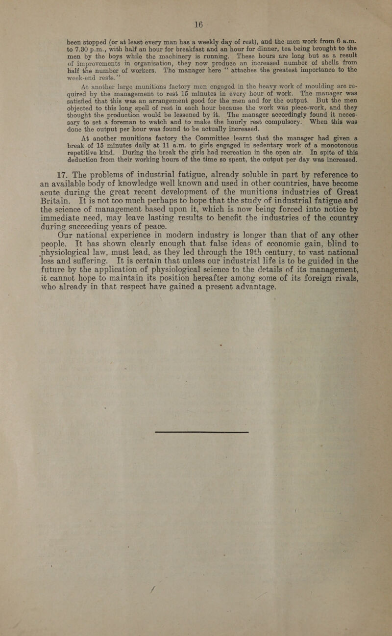 ins been stopped (or at least every man has a weekly day of rest), and the men work from 6 a.m. to 7.80 p.m., with half an hour for breakfast and an hour for dinner, tea being brought to the men by the boys while the machinery is running. These hours are long but as a result of improvements in organisation, they now produce an increased number of shells from half the number of workers. The manager here “ attaches the greatest importance to the 22 week-end rests. , At another large munitions factory men engaged in the heavy work of moulding are re- quired by the management to rest 15 minutes in every hour of work. The manager was satisfied that this was an arrangement good for the men and for the output. But the men objected to this long spell of rest in each hour because the work was piece-work, and they thought the production would be lessened by it. The manager accordingly found it neces- sary to set a foreman to watch and to make the hourly rest compulsory. When this was done the output per hour was found to be actually increased. At another munitions factory the Committee learnt that the manager had given a break of 15 minutes daily at 11 a.m. to girls engaged in sedentary work of a monotonous repetitive kind. During the break the girls had recreation in the open air. In spite of this deduction from their working hours of the time so spent, the output per day was increased. 17. The problems of industrial fatigue, already soluble in part by reference to an available body of knowledge well known and used in other countries, have become acute during the great recent development of the munitions industries of Great Britain. It is not too much perhaps to hope that the study of industrial fatigue and the science of management based upon it, which is now being forced into notice by immediate need, may leave lasting results to benefit the industries of the country during succeeding years of peace. Our national experience in modern industry is longer than that of any other people. It has shown clearly enough that false ideas of economic gain, blind to physiological law, must lead, as they led through the 19th century, to vast national loss and suffering. It is certain that unless our industrial life is to be guided in the future by the application of physiological science to the details of its management, it cannot hope to maintain its position hereafter among some of its foreign rivals, who already in that respect have gained a present advantage.