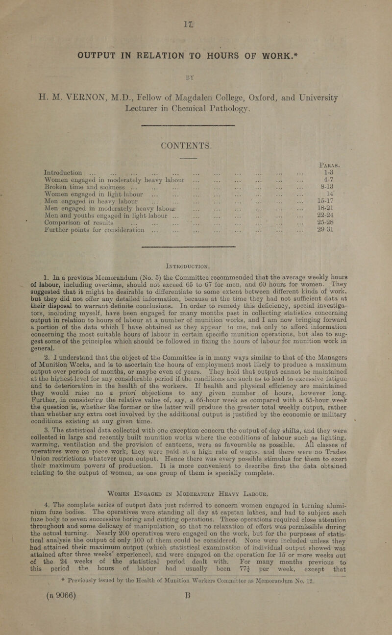 Ié OUTPUT IN RELATION TO HOURS OF WORK.* BY H. M. VERNON, M.D., Fellow of Magdalen College, Oxford, and University Lecturer in Chemical Pathology.   CONTENTS. PARAS Introduction ... a ry saat ee woth fa ee ue eS i 1-3 Women engaged in moderately heavy labour... re ag ont ae ie; 4-7 Broken time and sickness ... ve ria - 4. is Js ae Pa 8-18 Women engaged in light labour... fe. an i a #, i. me 14 Men engaged in heavy labour ee oe ier ae oe Ghee oe ee 15-17 Men engaged in moderately heavy labour a + Be ine Ae 18-21 Men and youths engaged in light labour ... fe ry ai be sate a 22-24 Comparison of results fe ek < + 25. ie a ae; se 25-28 Further points for consideration ... ae Bee at a oa . ef 29-31 INTRODUCTION. 1. Ina previous Memorandum (No. 5) the Committee recommended that the average weekly hours of labour, including overtime, should not exceed 65 to 67 for men, and 60 hours for women. ‘They suggested that it might be desirable to differentiate to some extent between different kinds of work. but they did not offer any detailed information, because at the time they had not sufficient data at their disposal to warrant definite conclusions. In order to remedy this deficiency, special investiga- tors, including myself, have been engaged for many months past in collecting statistics concerning output in relation to hours of labour at a number of munition works, and I am now bringing forward a portion of the data which I have obtained as they appear to me, not only to afford information concerning the most suitable hours of labour in certain specific munition operations, but also to sug- gest some of the principles which should be followed in fixing the hours of labour for munition work in general. 2. I understand that the object of the Committee is in many ways similar to that of the Managers of Munition Works, and is to ascertain the hours of employment most lkely to produce a maximum output over periods of months, or maybe even of years. They hold that output cannot be maintained at the highest level for any considerable period if the conditions are such as to lead to excessive fatigue and to deterioration in the health of the workers. If health and physical efficiency are maintained they would raise no a priori objections to any given number of hours, however long. Further, in considering the relative value of, say, a 65-hour week as compared with a 55-hour week the question is, whether the former or the latter will produce the greater total weekly output, rather than whether any extra cost involved by the additional output is justified by the economic or military conditions existing at any given time. 3. The statistical data collected with one exception concern the output of day shifts, and they were collected in large and recently built munition works where the conditions of labour such as lighting, warming, ventilation and the provision of canteens, were as favourable as possible. All classes of operatives were on piece work, they were paid at a high rate of wages, and there were no Trades Union restrictions whatever upon output. Hence there was every possible stimulus for them to exert their maximum powers of production. It is more convenient to describe first the data obtained relating to the output of women, as one group of them is specially complete. WOMEN ENGAGED in MODERATELY HEAvy Lasour. 4, The complete series of output data just referred to concern women engaged in turning alumi- nium fuze bodies. The operatives were standing all day at capstan lathes, and had to subject each fuze body to seven successive boring and cutting operations. These operations required close attention throughout and some delicacy of manipulation, so that no relaxation of effort was permissible during the actual turning. Nearly 200 operatives were engaged on the work, but for the purposes of statis- tical analysis the output of only 100 of them could be considered. None were included unless they had attained their maximum output (which statistical examination of individual output showed was attained after three weeks’ experience), and were engaged on the operation for 15 or more weeks out of the. 24 weeks of the statistical period dealt with. For many months previous to this period the hours of labour had usually been 774 per week, except that   * Previously issued by the Health of Munition Workers Committee as Memorandum No, 12,.